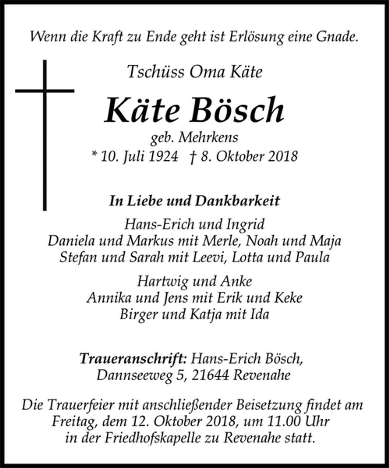 <p>Wenn die Kraft zu Ende geht ist Erlösung eine Gnade.<br />Tschüss Oma Käte<br />Käte Bösch<br />geb. Mehrkens<br />* 10. Juli 1924 † 8. Oktober 2018<br />In Liebe und Dankbarkeit<br />Hans-Erich und Ingrid<br />Daniela und Markus mit Merle, Noah und Maja<br />Stefan und Sarah mit Leevi, Lotta und Paula<br />Hartwig und Anke<br />Annika und Jens mit Erik und Keke<br />Birger und Katja mit Ida<br />Traueranschrift: Hans-Erich Bösch,<br />Dannseeweg 5, 21644 Revenahe<br />Die Trauerfeier mit anschließender Beisetzung findet am<br />Freitag, dem 12. Oktober 2018, um 11.00 Uhr<br />in der Friedhofskapelle zu Revenahe statt.</p>