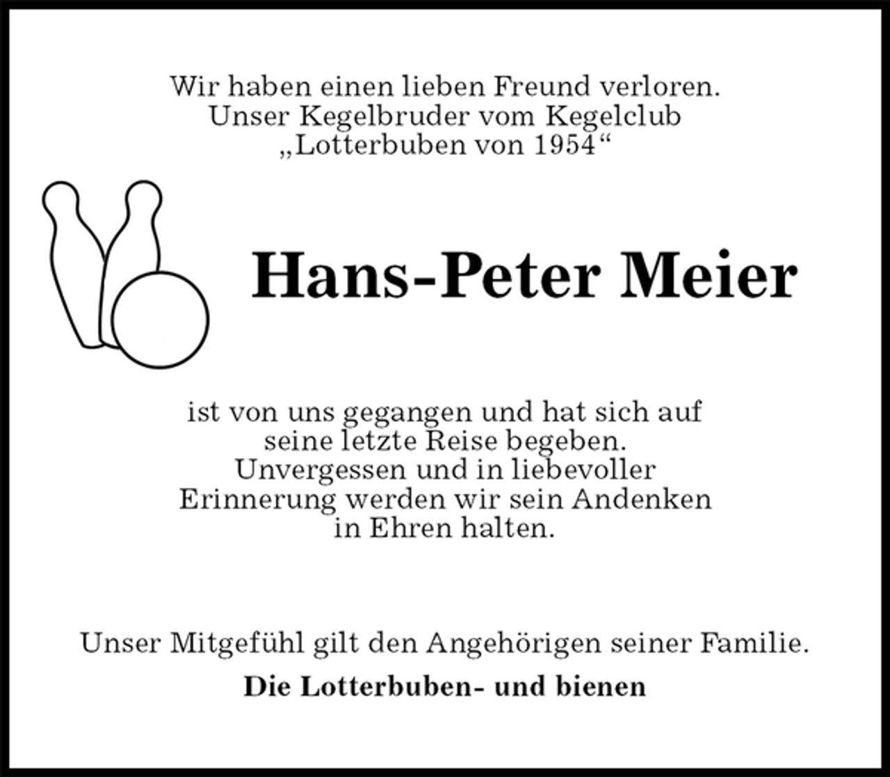 <p>Wir haben einen lieben Freund verloren.<br />Unser Kegelbruder vom Kegelclub<br />„Lotterbuben von 1954“<br />Hans-Peter Meier<br />ist von uns gegangen und hat sich auf<br />seine letzte Reise begeben.<br />Unvergessen und in liebevoller<br />Erinnerung werden wir sein Andenken<br />in Ehren halten.<br />Unser Mitgefühl gilt den Angehörigen seiner Familie.<br />Die Lotterbuben- und bienen</p>