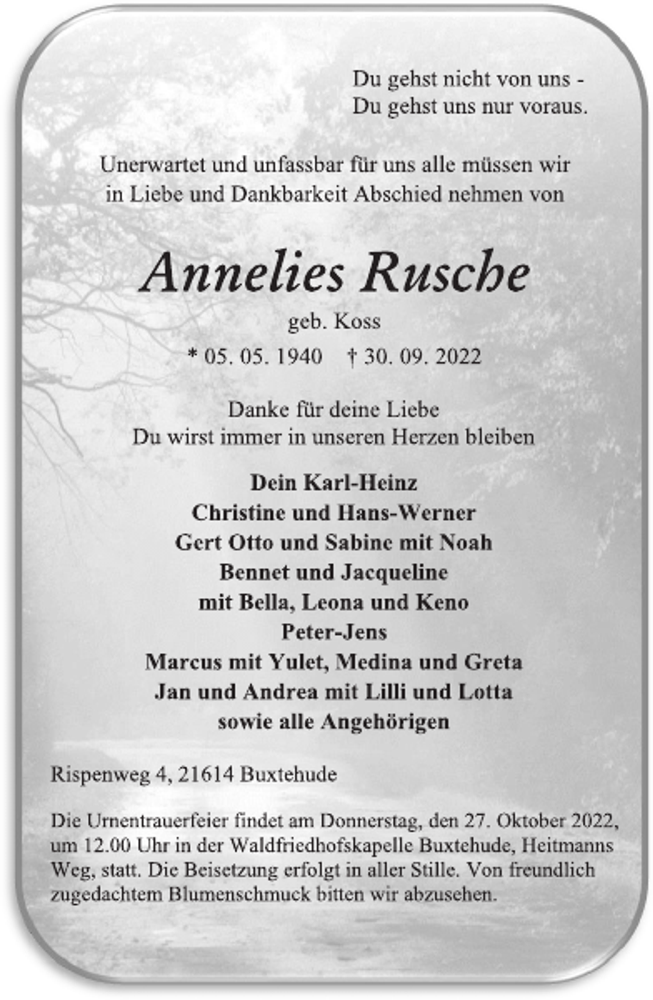 <p>Du gehst nicht von uns -<br />Du gehst uns nur voraus.<br />Unerwartet und unfassbar für uns alle müssen wir<br />in Liebe und Dankbarkeit Abschied nehmen von<br />Annelies Rusche<br />geb. Koss<br />* 05. 05. 1940 † 30. 09. 2022<br />Danke für deine Liebe<br />Du wirst immer in unseren Herzen bleiben<br />Dein Karl-Heinz<br />Christine und Hans-Werner<br />Gert Otto und Sabine mit Noah<br />Bennet und Jacqueline<br />mit Bella, Leona und Keno<br />Peter-Jens<br />Marcus mit Yulet, Medina und Greta<br />Jan und Andrea mit Lilli und Lotta<br />sowie alle Angehörigen<br />Rispenweg 4, 21614 Buxtehude<br />Die Urnentrauerfeier findet am Donnerstag, den 27. Oktober 2022,<br />um 12.00 Uhr in der Waldfriedhofskapelle Buxtehude, Heitmanns<br />Weg, statt. Die Beisetzung erfolgt in aller Stille. Von freundlich<br />zugedachtem Blumenschmuck bitten wir abzusehen.</p>