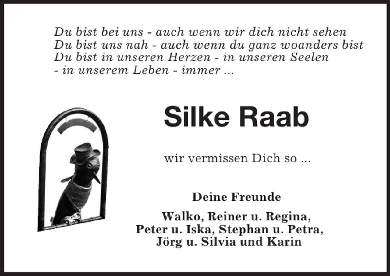 <p>Du bist bei uns - auch wenn wir dich nicht sehen<br />Du bist uns nah - auch wenn du ganz woanders bist<br />Du bist in unseren Herzen - in unseren Seelen<br />- in unserem Leben - immer ...<br />Silke Raab<br />wir vermissen Dich so ...<br />Deine Freunde<br />Walko, Reiner u. Regina,<br />Peter u. Iska, Stephan u. Petra,<br />Jörg u. Silvia und Karin</p>