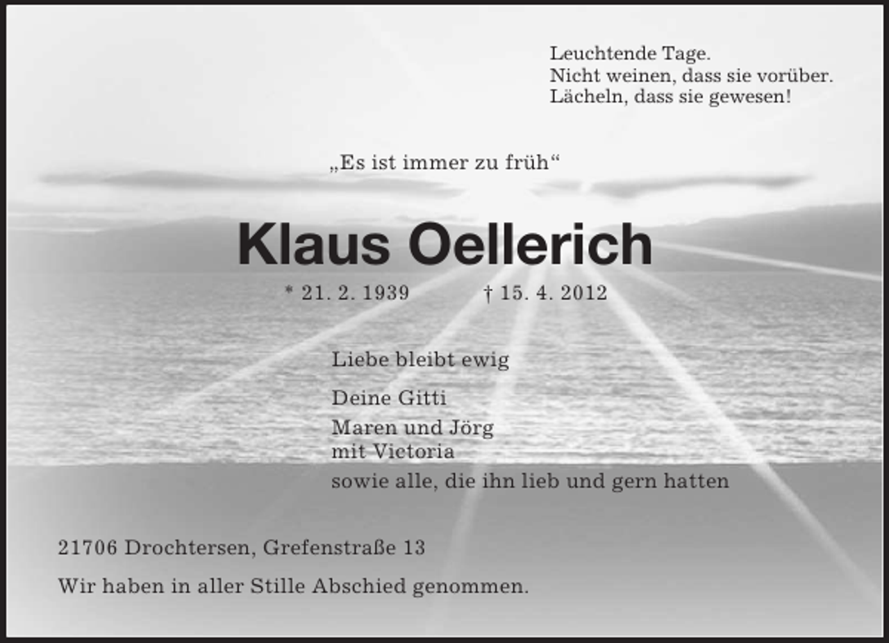 <p>Leuchtende Tage.<br />Nicht weinen, dass sie vorüber.<br />Lächeln, dass sie gewesen!</p><p>„Es ist immer zu früh“</p><p>Klaus Oellerich<br />* 21. 2. 1939</p><p>† 15. 4. 2012</p><p>Liebe bleibt ewig<br />Deine Gitti<br />Maren und Jörg<br />mit Victoria<br />sowie alle, die ihn lieb und gern hatten<br />21706 Drochtersen, Grefenstraße 13<br />Wir haben in aller Stille Abschied genommen.</p>