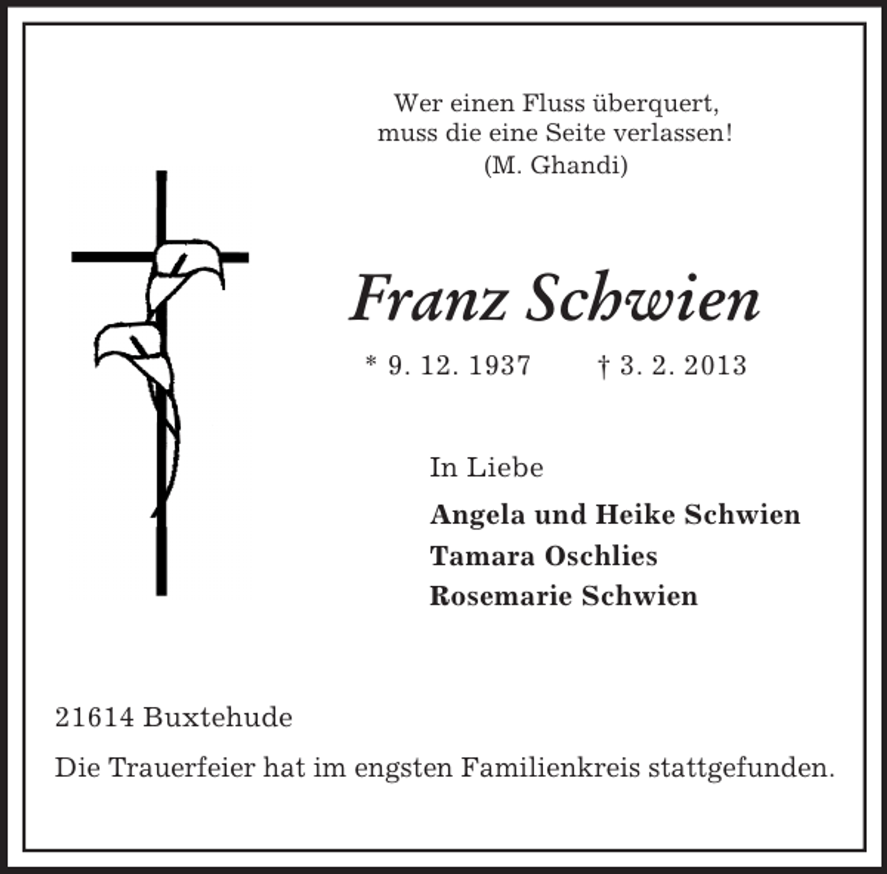 <p>Wer einen Fluss überquert,<br />muss die eine Seite verlassen!<br />(M. Ghandi)</p><p>Franz Schwien<br />* 9. 12. 1937</p><p>† 3. 2. 2013</p><p>In Liebe<br />Angela und Heike Schwien<br />Tamara Oschlies<br />Rosemarie Schwien</p><p>21614 Buxtehude<br />Die Trauerfeier hat im engsten Familienkreis stattgefunden.</p>