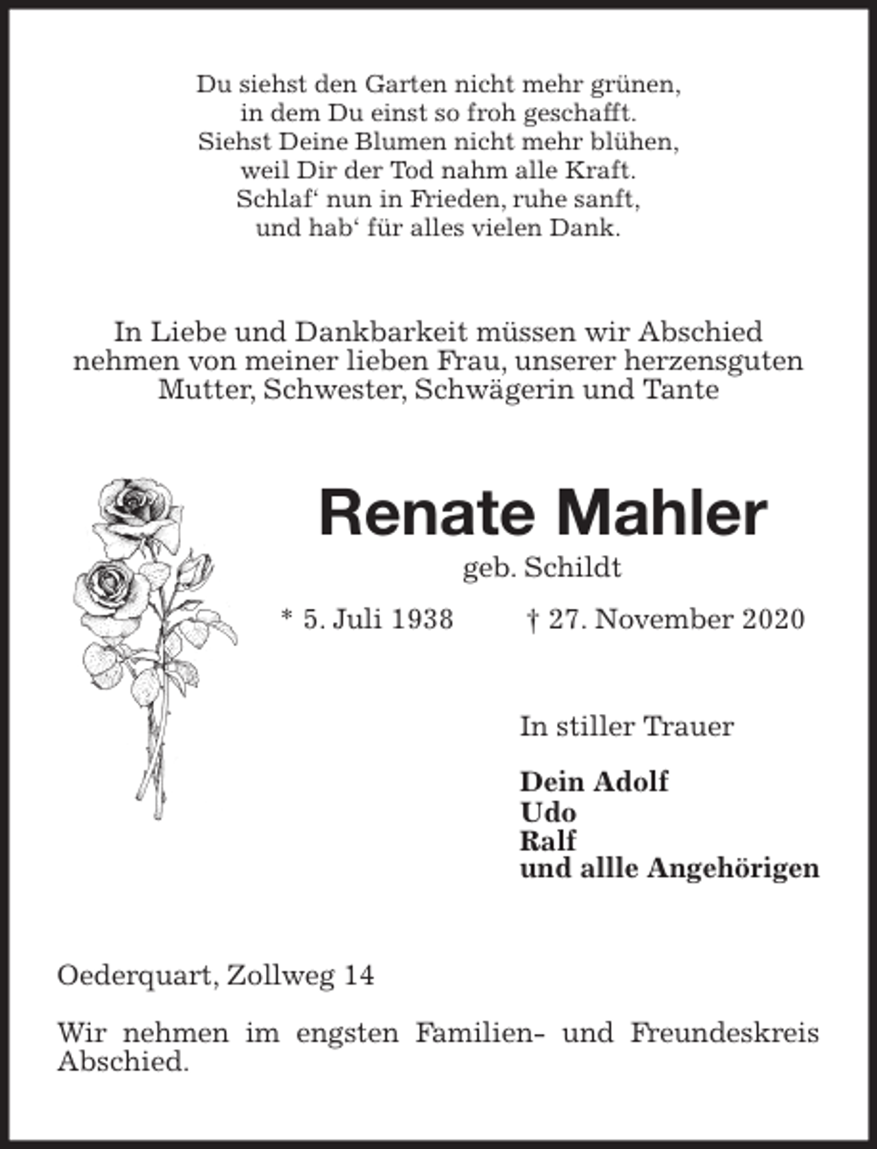 <p>Du siehst den Garten nicht mehr grünen,<br />in dem Du einst so froh geschafft.<br />Siehst Deine Blumen nicht mehr blühen,<br />weil Dir der Tod nahm alle Kraft.<br />Schlaf‘ nun in Frieden, ruhe sanft,<br />und hab‘ für alles vielen Dank.<br />In Liebe und Dankbarkeit müssen wir Abschied<br />nehmen von meiner lieben Frau, unserer herzensguten Mutter, Schwester, Schwägerin und Tante<br />Renate Mahler<br />geb. Schildt<br />* 5. Juli 1938 † 27. November 2020<br />In stiller Trauer</p>
<p>Dein Adolf<br />Udo<br />Ralf<br />und allle Angehörigen<br />Oederquart, Zollweg 14</p>
<p>Wir nehmen im engsten Familien- und Freundeskreis Abschied.</p>