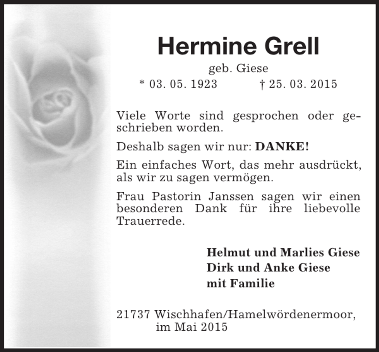 <p>Hermine Grell<br />geb. Giese<br />* 03. 05. 1923 † 25. 03. 2015<br />Viele Worte sind gesprochen oder geschrieben worden.<br />Deshalb sagen wir nur: DANKE!<br />Ein einfaches Wort, das mehr ausdrückt, als wir zu sagen vermögen.<br />Frau Pastorin Janssen sagen wir einen besonderen Dank für ihre liebevolle Trauerrede.<br />Helmut und Marlies Giese<br />Dirk und Anke Giese<br />mit Familie<br />21737 Wischhafen/Hamelwördenermoor,<br />im Mai 2015</p>