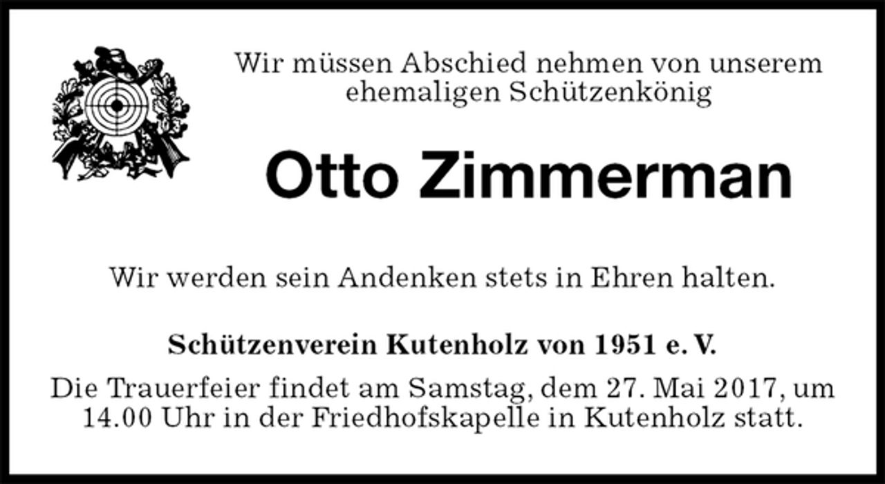<p>Wir müssen Abschied nehmen von unserem ehemaligen Schützenkönig<br />Otto Zimmerman<br />Schützenverein Kutenholz von 1951 e. V.<br />Die Trauerfeier findet am Samstag, dem 27. Mai 2017, um 14.00 Uhr in der Friedhofskapelle in Kutenholz statt.<br />Wir werden sein Andenken stets in Ehren halten.</p>