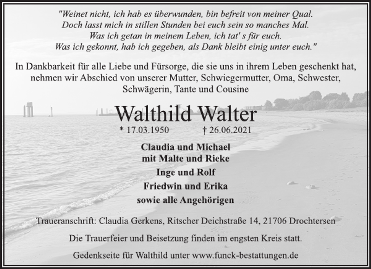 <p>"Weinet nicht, ich hab es überwunden, bin befreit von meiner Qual.<br />Doch lasst mich in stillen Stunden bei euch sein so manches Mal.<br />Was ich getan in meinem Leben, ich tat' s für euch.<br />Was ich gekonnt, hab ich gegeben, als Dank bleibt einig unter euch."<br />In Dankbarkeit für alle Liebe und Fürsorge, die sie uns in ihrem Leben geschenkt hat,<br />nehmen wir Abschied von unserer Mutter, Schwiegermutter, Oma, Schwester,<br />Schwägerin, Tante und Cousine<br />Walthild Walter<br />* 17.03.1950 † 26.06.2021<br />Claudia und Michael<br />mit Malte und Rieke<br />Inge und Rolf<br />Friedwin und Erika<br />sowie alle Angehörigen,<br />Traueranschrift: Claudia Gerkens, Ritscher Deichstraße 14, 21706 Drochtersen<br />Die Trauerfeier und Beisetzung finden im engsten Kreis statt.<br />Gedenkseite für Walthild unter www.funck-bestattungen.de</p>