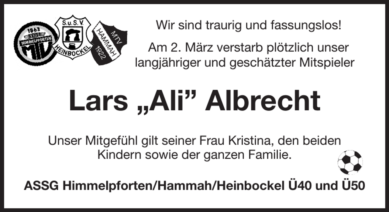 <p>Wir sind traurig und fassungslos!<br />Am 2. März verstarb plötzlich unser<br />langjähriger und geschätzter Mitspieler<br />Lars „Ali” Albrecht<br />Unser Mitgefühl gilt seiner Frau Kristina, den beiden<br />Kindern sowie der ganzen Familie.<br />ASSG Himmelpforten/Hammah/Heinbockel Ü40 und Ü50</p>