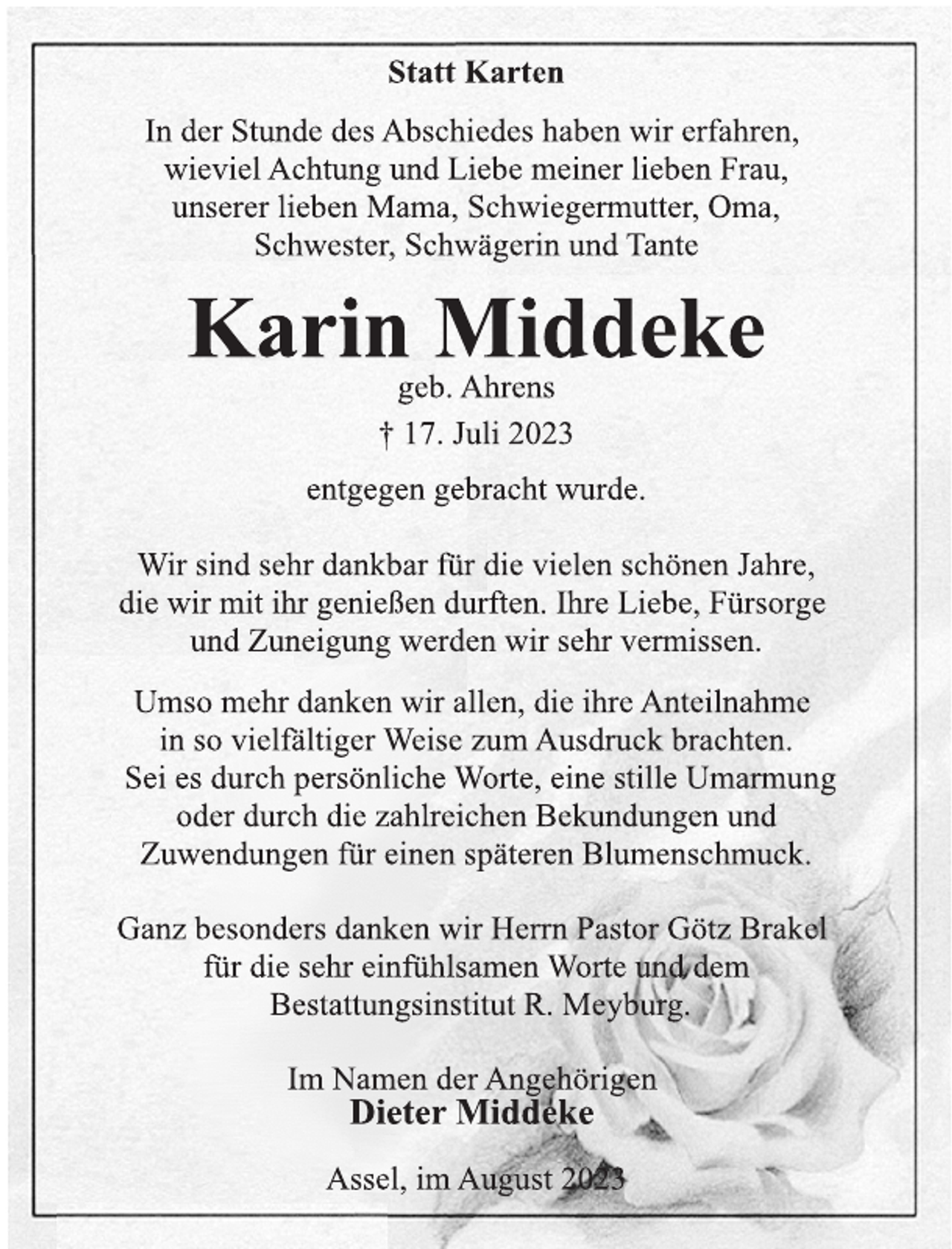 <p>Statt Karten<br />In der Stunde des Abschiedes haben wir erfahren,<br />wieviel Achtung und Liebe meiner lieben Frau,<br />unserer lieben Mama, Schwiegermutter, Oma,<br />Schwester, Schwägerin und Tante<br />Karin Middeke<br />geb. Ahrens<br />† 17. Juli 2023<br />entgegen gebracht wurde.<br />Wir sind sehr dankbar für die vielen schönen Jahre,<br />die wir mit ihr genießen durften. Ihre Liebe, Fürsorge<br />und Zuneigung werden wir sehr vermissen.<br />Umso mehr danken wir allen, die ihre Anteilnahme<br />in so vielfältiger Weise zum Ausdruck brachten.<br />Sei es durch persönliche Worte, eine stille Umarmung<br />oder durch die zahlreichen Bekundungen und<br />Zuwendungen für einen späteren Blumenschmuck.<br />Ganz besonders danken wir Herrn Pastor Götz Brakel<br />für die sehr einfühlsamen Worte und dem<br />Bestattungsinstitut R. Meyburg.<br />Im Namen der Angehörigen<br />Umso mehr danken wir allen, die ihre Anteilnahme<br />in so vielfältiger Weise zum Ausdruck brachten.<br />Sei es durch persönliche Worte, eine stille Umarmung<br />oder durch die zahlreichen Bekundungen und<br />Zuwendungen für einen späteren Blumenschmuck.<br />Dieter Middeke<br />Assel, im August 2023</p>