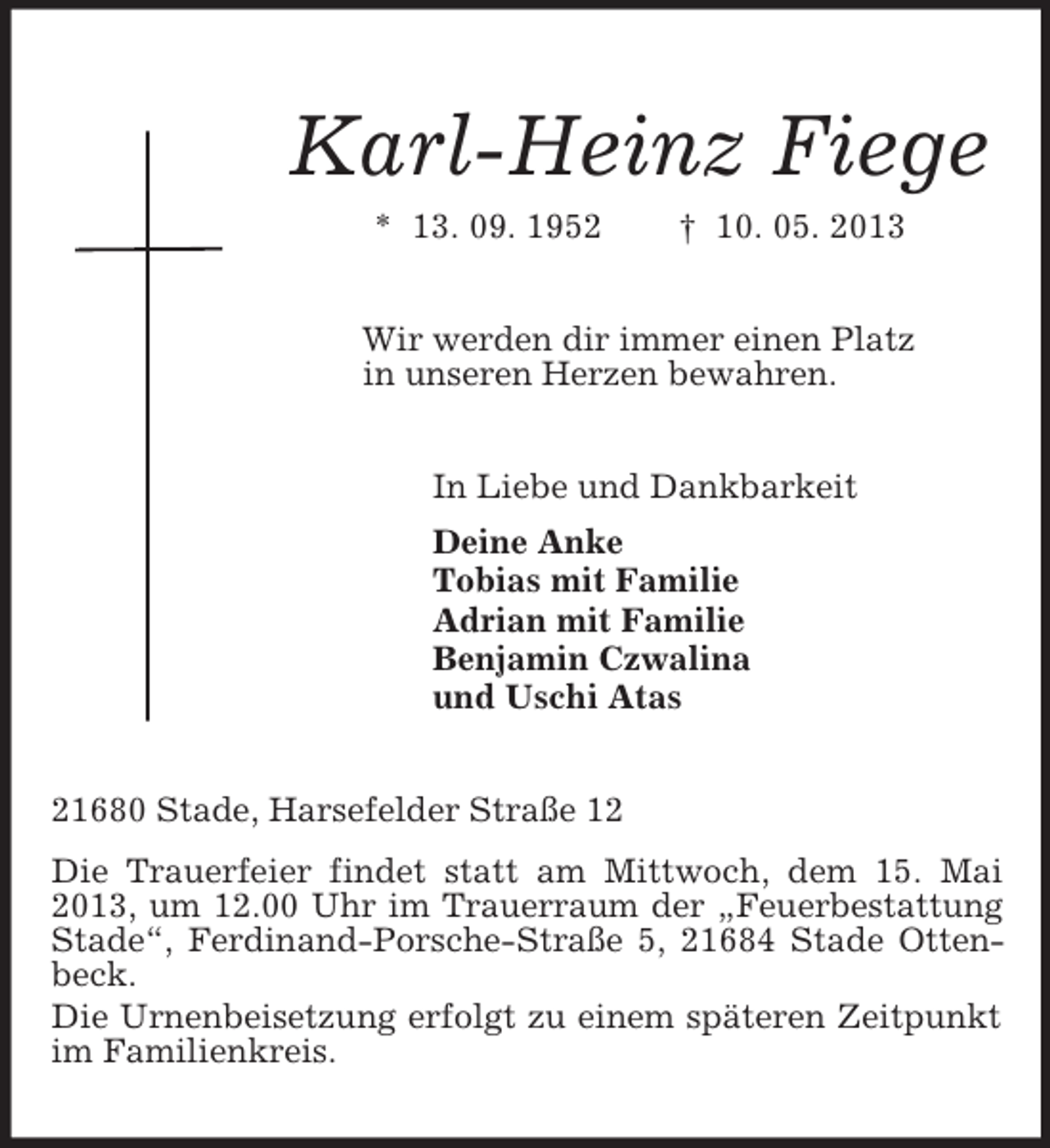 <p>Karl-Heinz Fiege<br />* 13. 09. 1952 † 10. 05. 2013<br />Wir werden dir immer einen Platz<br />in unseren Herzen bewahren.<br />In Liebe und Dankbarkeit<br />Deine Anke<br />Tobias mit Familie<br />Adrian mit Familie<br />Benjamin Czwalina<br />und Uschi Atas<br />21680 Stade, Harsefelder Straße 12<br />Die Trauerfeier findet statt am Mittwoch, dem 15. Mai 2013, um 12.00 Uhr im Trauerraum der „Feuerbestattung Stade“, Ferdinand-Porsche-Straße 5, 21684 Stade Ottenbeck.<br />Die Urnenbeisetzung erfolgt zu einem späteren Zeitpunkt im Familienkreis.</p>