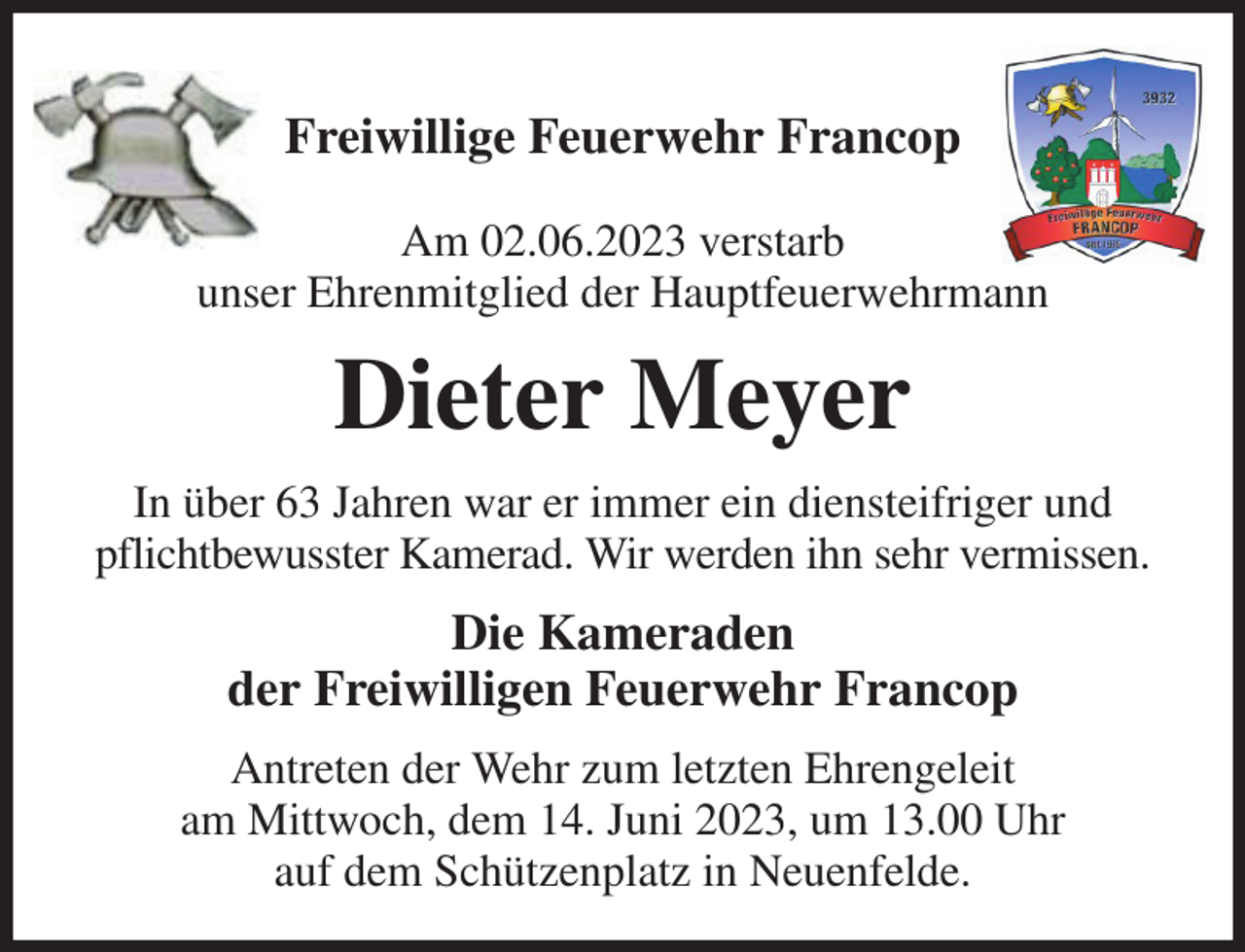 <p>Freiwillige Feuerwehr Francop</p><p>Am 02.06.2023 verstarb<br />unser Ehrenmitglied der Hauptfeuerwehrmann<br />Dieter Meyer<br />In über 63 Jahren war er immer ein diensteifriger und pflichtbewusster Kamerad. Wir werden ihn sehr vermissen.<br />Die Kameraden<br />der Freiwilligen Feuerwehr Francop<br />Antreten der Wehr zum letzten Ehrengeleit<br />am Mittwoch, dem 14. Juni 2023, um 13.00 Uhr<br />auf dem Schützenplatz in Neuenfelde.</p>