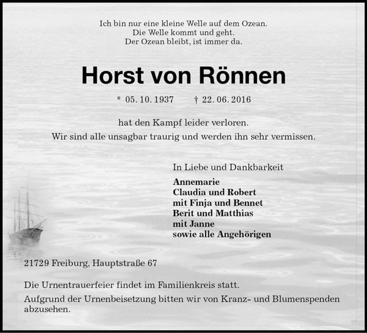 <p>Ich bin nur eine kleine Welle auf dem Ozean.<br />Die Welle kommt und geht.<br />Der Ozean bleibt, ist immer da.<br />Horst von Rönnen<br />* 05. 10. 1937 † 22. 06. 2016<br />hat den Kampf leider verloren.<br />Wir sind alle unsagbar traurig und werden ihn sehr vermissen.<br />In Liebe und Dankbarkeit<br />Annemarie<br />Claudia und Robert<br />mit Finja und Bennet<br />Berit und Matthias<br />mit Janne<br />sowie alle Angehörigen<br />21729 Freiburg, Hauptstraße 67</p><p>Die Urnentrauerfeier findet im Familienkreis statt.<br />Aufgrund der Urnenbeisetzung bitten wir von Kranz- und Blumenspenden abzusehen.</p>
