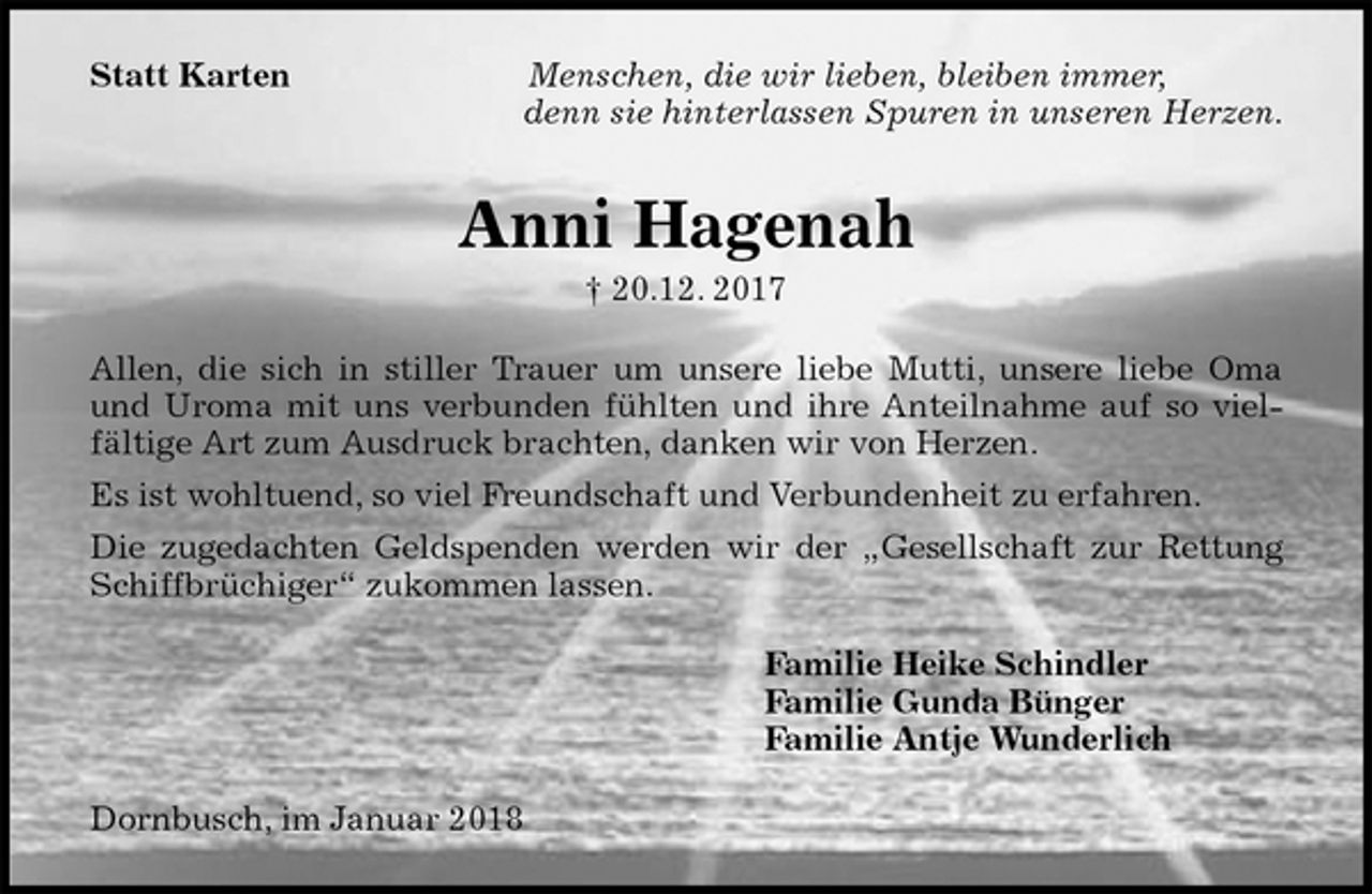 <p>Statt Karten Menschen, die wir lieben, bleiben immer,<br />denn sie hinterlassen Spuren in unseren Herzen.<br />Anni Hagenah<br />† 20.12. 2017<br />Allen, die sich in stiller Trauer um unsere liebe Mutti, unsere liebe Oma und Uroma mit uns verbunden fühlten und ihre Anteilnahme auf so vielfältige Art zum Ausdruck brachten, danken wir von Herzen.<br />Es ist wohltuend, so viel Freundschaft und Verbundenheit zu erfahren.<br />Die zugedachten Geldspenden werden wir der „Gesellschaft zur Rettung Schiffbrüchiger“ zukommen lassen.<br />Familie Heike Schindler<br />Familie Gunda Bünger<br />Familie Antje Wunderlich<br />Dornbusch, im Januar 2018</p>