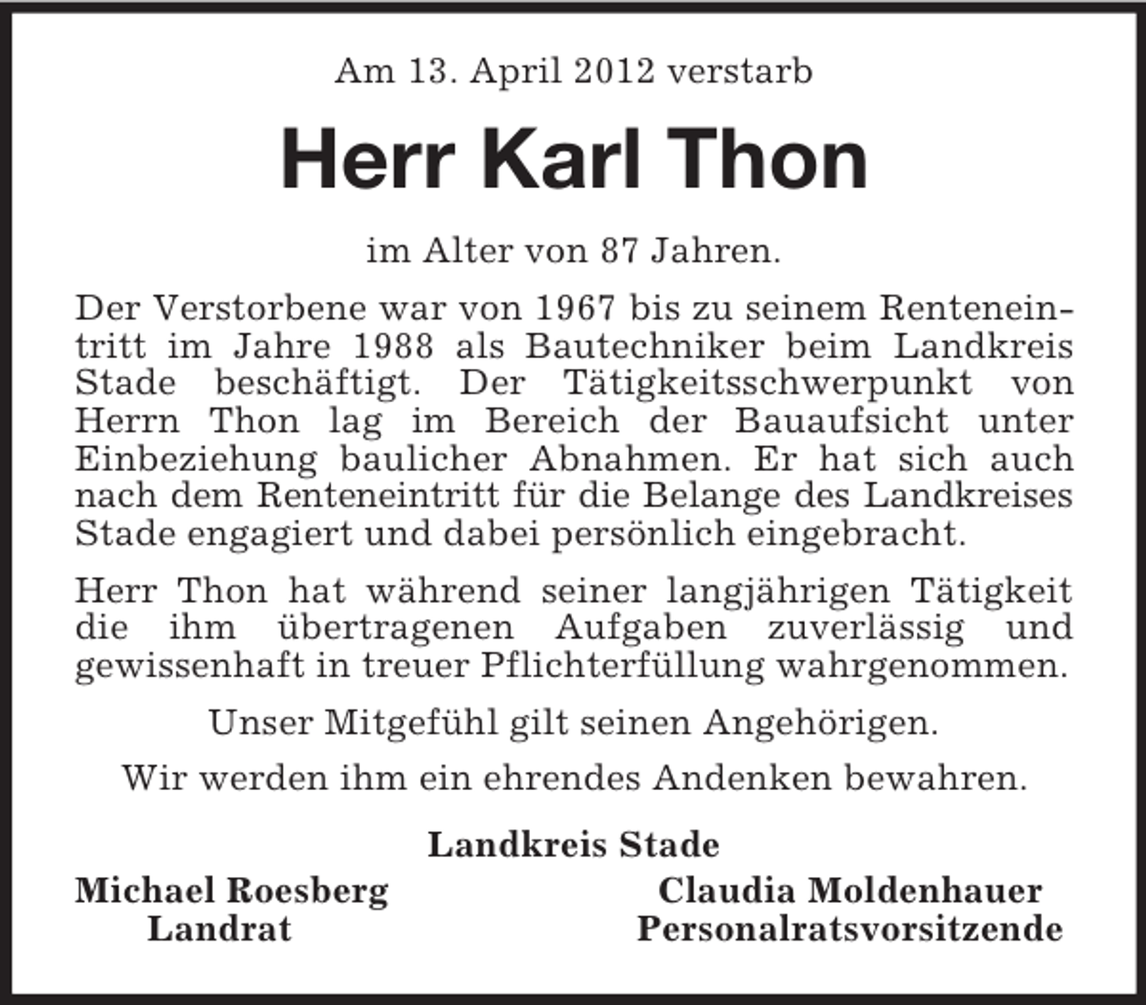 <p>Am 13. April 2012 verstarb<br />Herr Karl Thon<br />im Alter von 87 Jahren.<br />Der Verstorbene war von 1967 bis zu seinem Renteneintritt im Jahre 1988 als Bautechniker beim Landkreis Stade beschäftigt. Der Tätigkeitsschwerpunkt von Herrn Thon lag im Bereich der Bauaufsicht unter<br />Einbeziehung baulicher Abnahmen. Er hat sich auch nach dem Renteneintritt für die Belange des Landkreises Stade engagiert und dabei persönlich eingebracht.<br />Herr Thon hat während seiner langjährigen Tätigkeit die ihm übertragenen Aufgaben zuverlässig und<br />gewissenhaft in treuer Pflichterfüllung wahrgenommen.<br />Unser Mitgefühl gilt seinen Angehörigen.<br />Wir werden ihm ein ehrendes Andenken bewahren.<br />Landkreis Stade<br />Michael Roesberg Claudia Moldenhauer<br />Landrat Personalratsvorsitzende</p>