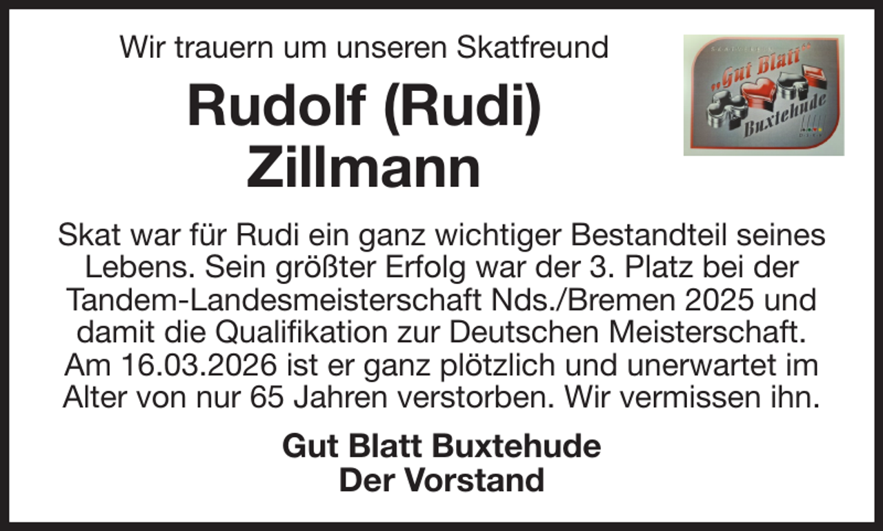 <p>Wir trauern um unseren Skatfreund<br />Rudolf (Rudi)<br />Zillmann<br />Skat war für Rudi ein ganz wichtiger Bestandteil seines Lebens. Sein größter Erfolg war der 3. Platz bei der Tandem-Landesmeisterschaft Nds./Bremen 2025 und damit die Qualifikation zur Deutschen Meisterschaft. Am 16.03.2026 ist er ganz plötzlich und unerwartet im Alter von nur 65 Jahren verstorben. Wir vermissen ihn.<br />Gut Blatt Buxtehude<br />Der Vorstand</p>