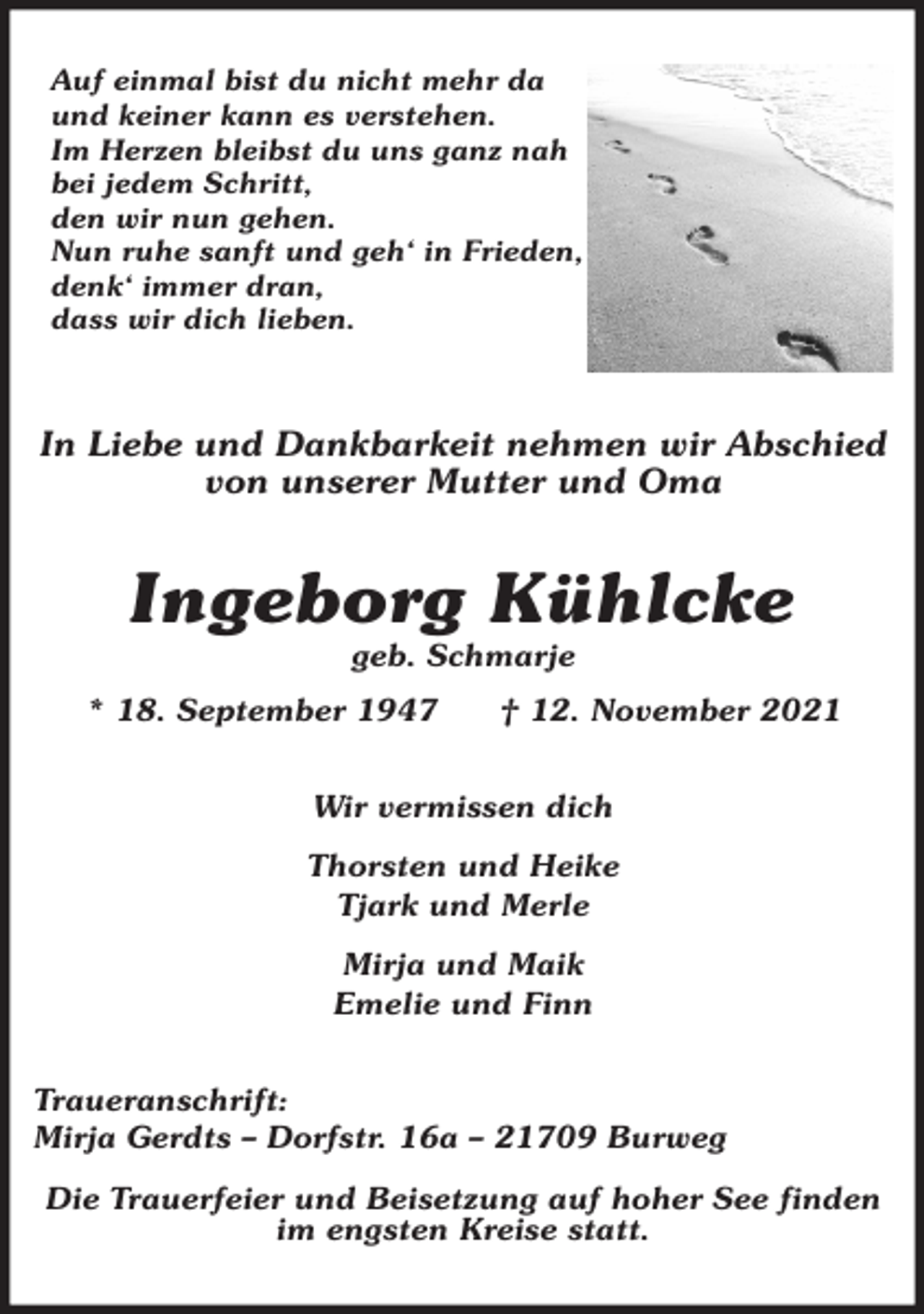 <p>Auf einmal bist du nicht mehr da<br />und keiner kann es verstehen.<br />Im Herzen bleibst du uns ganz nah<br />bei jedem Schritt,<br />den wir nun gehen.<br />Nun ruhe sanft und geh' in Frieden,<br />denk' immer dran,<br />dass wir dich lieben.</p>
<p>In Liebe und Dankbarkeit nehmen wir Abschied<br />von unserer Mutter und Oma<br />Ingeborg Kühlcke<br />geb. Schmarje<br />* 18. September 1947 † 12. November 2021<br />Wir vermissen dich</p>
<p>Thorsten und Heike<br />Tjark und Merle</p>
<p>Mirja und Maik<br />Emelie und Finn<br />Traueranschrift:<br />Mirja Gerdts - Dorfstr. 16a - 21709 Burweg</p>
<p>Die Trauerfeier und Beisetzung auf hoher See finden im engsten Kreise statt.</p>