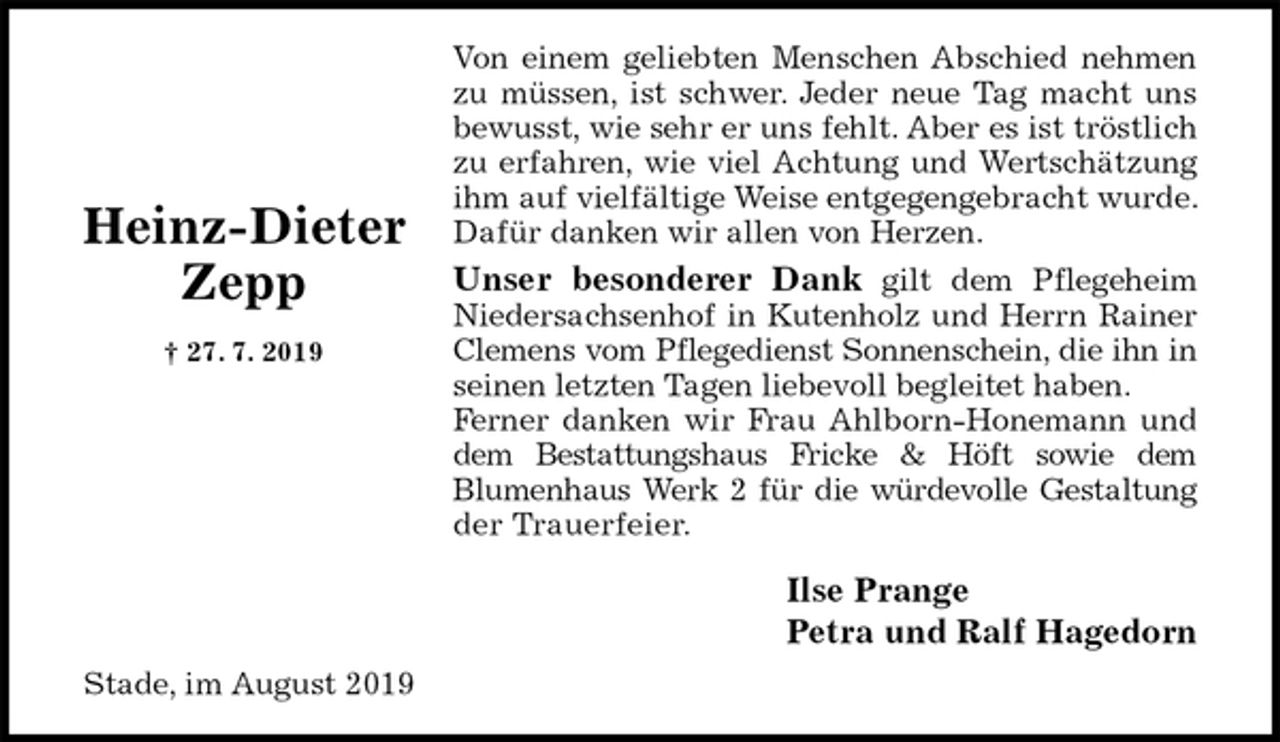 <p>Von einem geliebten Menschen Abschied nehmen<br />zu müssen, ist schwer. Jeder neue Tag macht uns<br />bewusst, wie sehr er uns fehlt. Aber es ist tröstlich<br />zu erfahren, wie viel Achtung und Wertschätzung<br />ihm auf vielfältige Weise entgegengebracht wurde. Dafür danken wir allen von Herzen.<br />Unser besonderer Dank gilt dem Pflegeheim<br />Niedersachsenhof in Kutenholz und Herrn Rainer<br />Clemens vom Pflegedienst Sonnenschein, die ihn in<br />seinen letzten Tagen liebevoll begleitet haben.<br />Ferner danken wir Frau Ahlborn-Honemann und<br />dem Bestattungshaus Fricke &amp; Höft sowie dem<br />Blumenhaus Werk 2 für die würdevolle Gestaltung<br />der Trauerfeier.<br />Ilse Prange<br />Petra und Ralf Hagedorn<br />Stade, im August 2019</p><p>Heinz-Dieter<br />Zepp<br />† 27. 7. 2019</p>