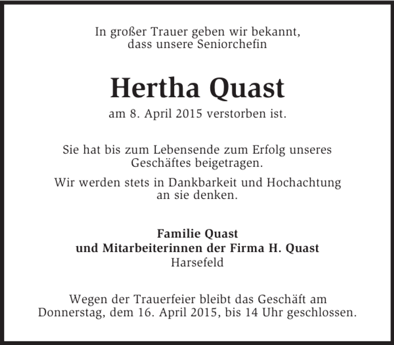 <p>In großer Trauer geben wir bekannt,<br />dass unsere Seniorchefin<br />Hertha Quast<br />am 8. April 2015 verstorben ist.<br />Sie hat bis zum Lebensende zum Erfolg unseres<br />Geschäftes beigetragen.<br />Wir werden stets in Dankbarkeit und Hochachtung<br />an sie denken.<br />Familie Quast<br />und Mitarbeiterinnen der Firma H. Quast<br />Harsefeld<br />Wegen der Trauerfeier bleibt das Geschäft am<br />Donnerstag, dem 16. April 2015, bis 14 Uhr geschlossen.</p>