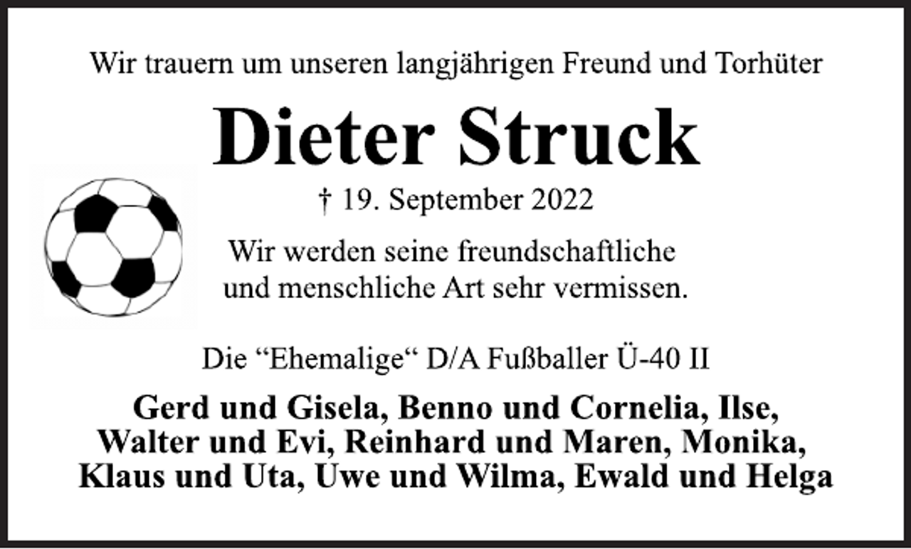 <p>Wir trauern um unseren langjährigen Freund und Torhüter<br />Dieter Struck<br />† 19. September 2022<br />Wir werden seine freundschaftliche<br />und menschliche Art sehr vermissen.<br />Die “Ehemalige“ D/A Fußballer Ü-40 II<br />Gerd und Gisela, Benno und Cornelia, Ilse,<br />Walter und Evi, Reinhard und Maren, Monika,<br />Klaus und Uta, Uwe und Wilma, Ewald und Helga</p>
