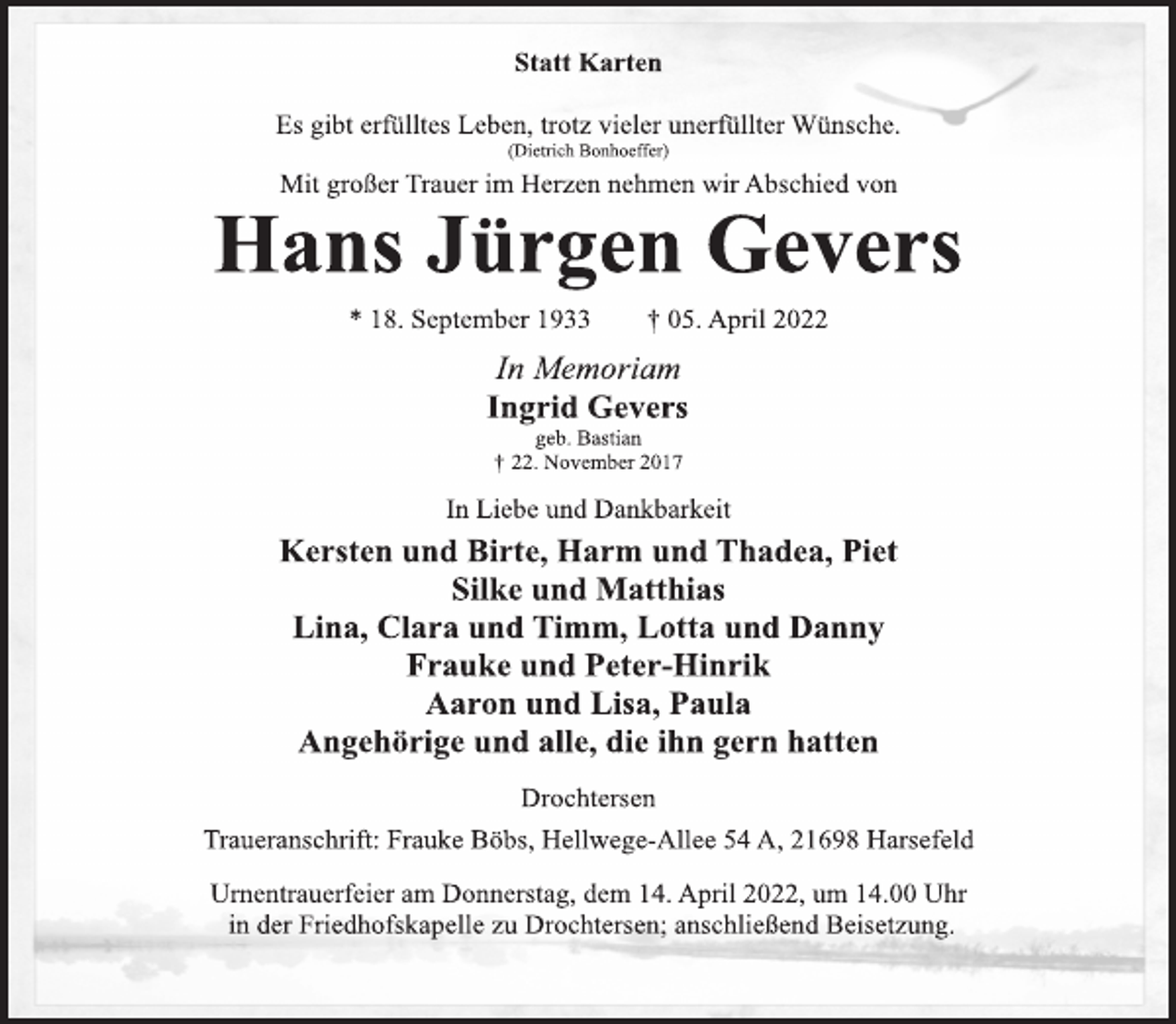 <p>Statt Karten<br />Es gibt erfülltes Leben, trotz vieler unerfüllter Wünsche.<br />(Dietrich Bonhoeffer)<br />Mit großer Trauer im Herzen nehmen wir Abschied von<br />Hans Jürgen Gevers<br />* 18. September 1933 † 05. April 2022<br />In Memoriam<br />Ingrid Gevers<br />geb. Bastian<br />† 22. November 2017<br />In Liebe und Dankbarkeit<br />Kersten und Birte, Harm und Thadea, Piet<br />Silke und Matthias<br />Lina, Clara und Timm, Lotta und Danny<br />Frauke und Peter-Hinrik<br />Aaron und Lisa, Paula<br />Angehörige und alle, die ihn gern hatten<br />Drochtersen<br />Traueranschrift: Frauke Böbs, Hellwege-Allee 54 A, 21698 Harsefeld<br />Urnentrauerfeier am Donnerstag, dem 14. April 2022, um 14.00 Uhr<br />in der Friedhofskapelle zu Drochtersen; anschließend Beisetzung.</p>