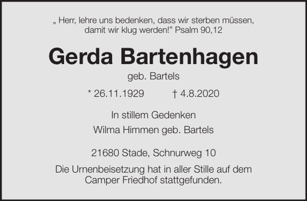 <p>„ Herr, lehre uns bedenken, dass wir sterben müssen,<br />damit wir klug werden!” Psalm 90,12<br />Gerda Bartenhagen<br />geb. Bartels<br />* 26.11.1929 † 4.8.2020<br />In stillem Gedenken<br />Wilma Himmen geb. Bartels<br />21680 Stade, Schnurweg 10<br />Die Urnenbeisetzung hat in aller Stille auf dem<br />Camper Friedhof stattgefunden.</p>