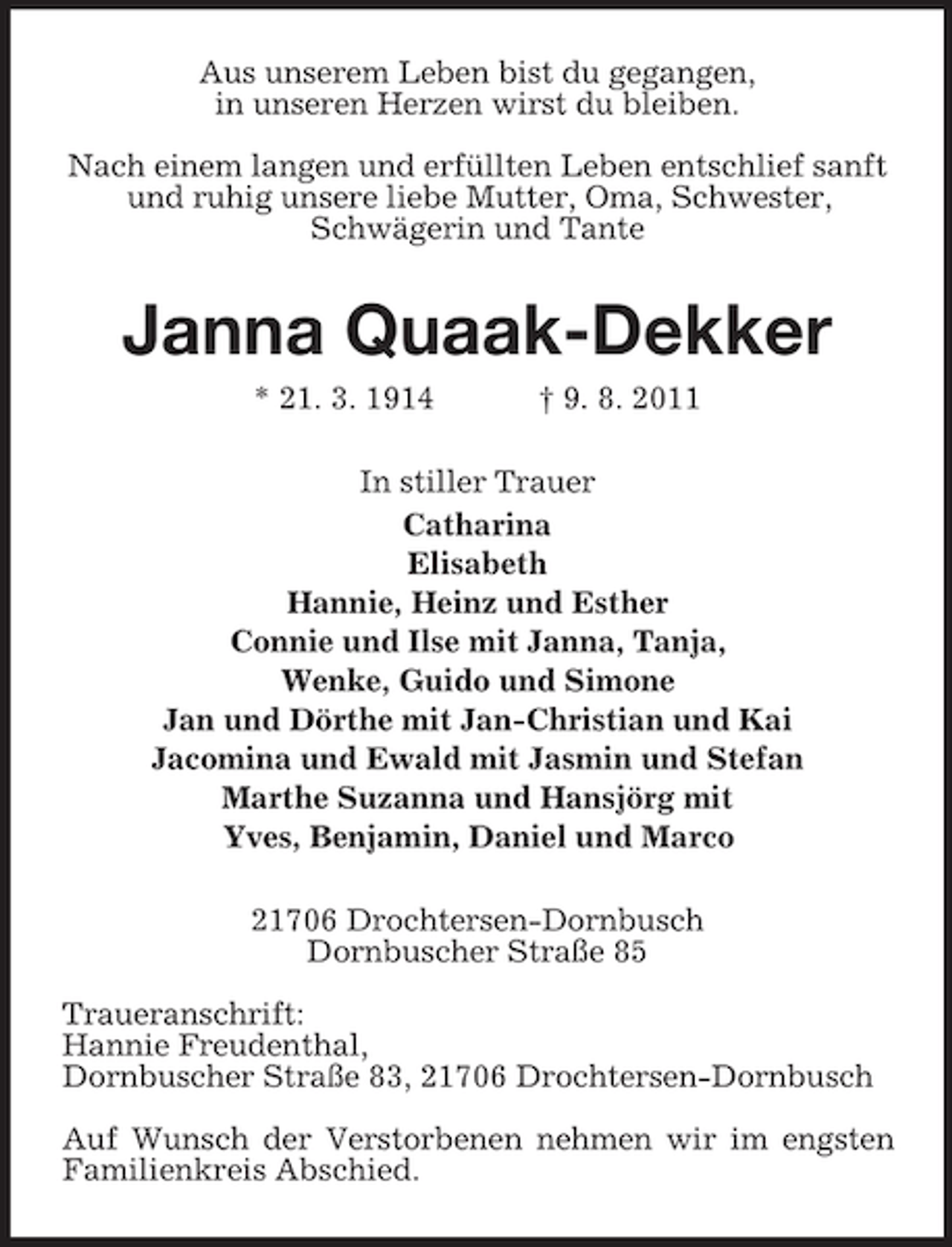 <p>Aus unserem Leben bist du gegangen,<br />in unseren Herzen wirst du bleiben.<br />Nach einem langen und erfüllten Leben entschlief sanft<br />und ruhig unsere liebe Mutter, Oma, Schwester,<br />Schwägerin und Tante</p><p>Janna Quaak-Dekker<br />* 21. 3. 1914</p><p>† 9. 8. 2011</p><p>In stiller Trauer<br />Catharina<br />Elisabeth<br />Hannie, Heinz und Esther<br />Connie und Ilse mit Janna, Tanja,<br />Wenke, Guido und Simone<br />Jan und Dörthe mit Jan-Christian und Kai<br />Jacomina und Ewald mit Jasmin und Stefan<br />Marthe Suzanna und Hansjörg mit<br />Yves, Benjamin, Daniel und Marco<br />21706 Drochtersen-Dornbusch<br />Dornbuscher Straße 85<br />Traueranschrift:<br />Hannie Freudenthal,<br />Dornbuscher Straße 83, 21706 Drochtersen-Dornbusch<br />Auf Wunsch der Verstorbenen nehmen wir im engsten<br />Familienkreis Abschied.</p>