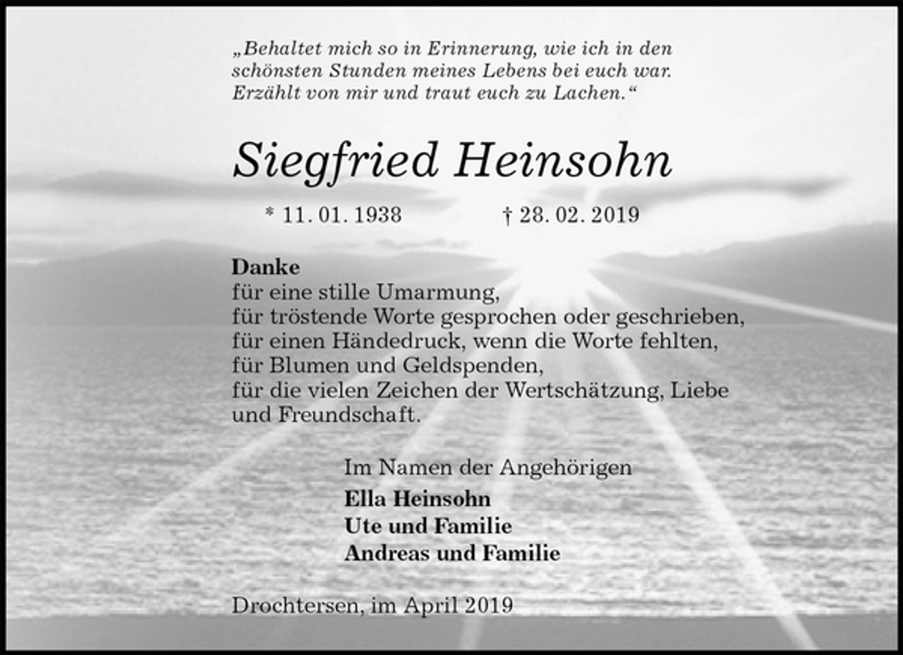 <p>„Behaltet mich so in Erinnerung, wie ich in den<br />schönsten Stunden meines Lebens bei euch war.<br />Erzählt von mir und traut euch zu Lachen.“<br />Siegfried Heinsohn<br />* 11. 01. 1938 † 28. 02. 2019<br />Danke<br />für eine stille Umarmung,<br />für tröstende Worte gesprochen oder geschrieben,<br />für einen Händedruck, wenn die Worte fehlten,<br />für Blumen und Geldspenden,<br />für die vielen Zeichen der Wertschätzung, Liebe<br />und Freundschaft.<br />Im Namen der Angehörigen<br />Ella Heinsohn<br />Ute und Familie<br />Andreas und Familie<br />Drochtersen, im April 2019</p>