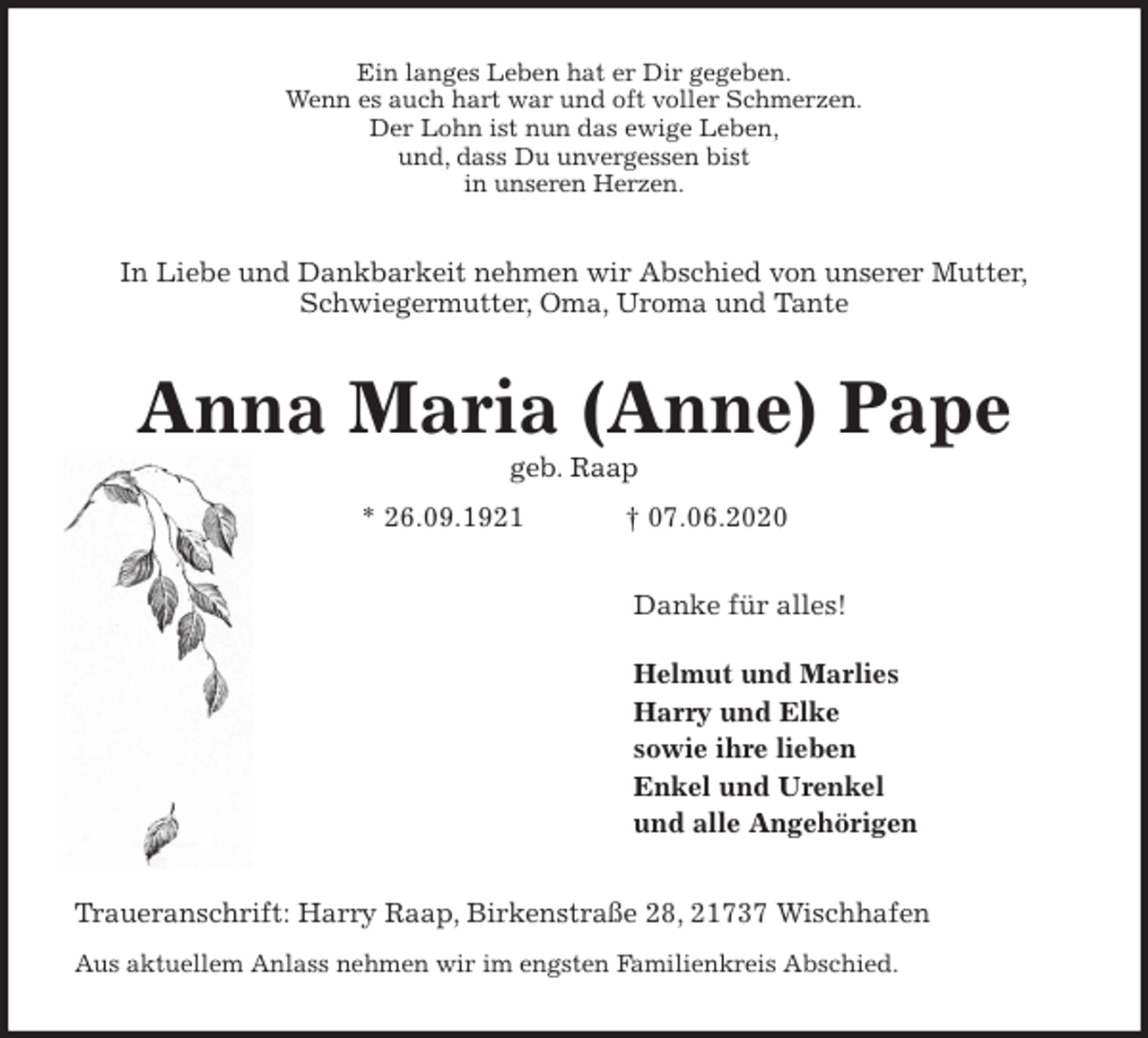 <p>Ein langes Leben hat er Dir gegeben.<br />Wenn es auch hart war und oft voller Schmerzen.<br />Der Lohn ist nun das ewige Leben,<br />und, dass Du unvergessen bist<br />in unseren Herzen.<br />In Liebe und Dankbarkeit nehmen wir Abschied von unserer Mutter,<br />Schwiegermutter, Oma, Uroma und Tante<br />Anna Maria (Anne) Pape<br />geb. Raap<br />* 26.09.1921 † 07.06.2020<br />Danke für alles!</p>
<p>Helmut und Marlies<br />Harry und Elke<br />sowie ihre lieben<br />Enkel und Urenkel<br />und alle Angehörigen<br />Traueranschrift: Harry Raap, Birkenstraße 28, 21737 Wischhafen<br />Aus aktuellem Anlass nehmen wir im engsten Familienkreis Abschied.</p>
