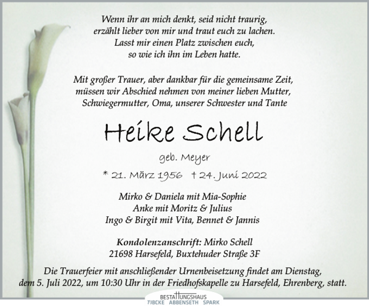 <p>Wenn ihr an mich denkt, seid nicht traurig,<br />erzählt lieber von mir und traut euch zu lachen.<br />Lasst mir einen Platz zwischen euch,<br />so wie ich ihn im Leben hatte.<br />Mit großer Trauer, aber dankbar für die gemeinsame Zeit,<br />müssen wir Abschied nehmen von meiner lieben Mutter,<br />Schwiegermutter, Oma, unserer Schwester und Tante<br />Heike Schell<br />geb. Meyer<br />* 21. März 1956 † 24. Juni 2022<br />Mirko &amp; Daniela mit Mia-Sophie<br />Anke mit Moritz &amp; Julius<br />Ingo &amp; Birgit mit Vita, Bennet &amp; Jannis<br />Kondolenzanschrift: Mirko Schell<br />21698 Harsefeld, Buxtehuder Straße 3F<br />Die Trauerfeier mit anschließender Urnenbeisetzung findet am Dienstag,<br />dem 5. Juli 2022, um 10:30 Uhr in der Friedhofskapelle zu Harsefeld, Ehrenberg, statt.</p>