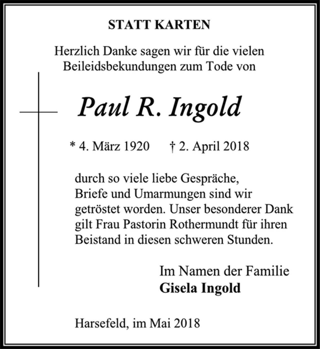 <p>STATT KARTEN<br />Herzlich Danke sagen wir für die vielen Beileidsbekundungen zum Tode von<br />Paul R. Ingold<br />* 4. März 1920 † 2. April 2018<br />durch so viele liebe Gespräche,<br />Briefe und Umarmungen sind wir getröstet worden. Unser besonderer Dank gilt Frau Pastorin Rothermundt für ihren Beistand in diesen schweren Stunden.<br />Im Namen der Familie<br />Gisela Ingold<br />Harsefeld, im Mai 2018</p>