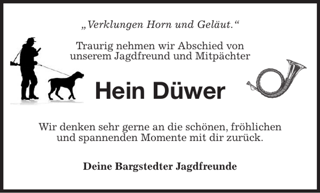 <p>„Verklungen Horn und Geläut.“</p><p>Traurig nehmen wir Abschied von<br />unserem Jagdfreund und Mitpächter<br />Hein Düwer<br />Wir denken sehr gerne an die schönen, fröhlichen<br />und spannenden Momente mit dir zurück.<br />Deine Bargstedter Jagdfreunde</p>