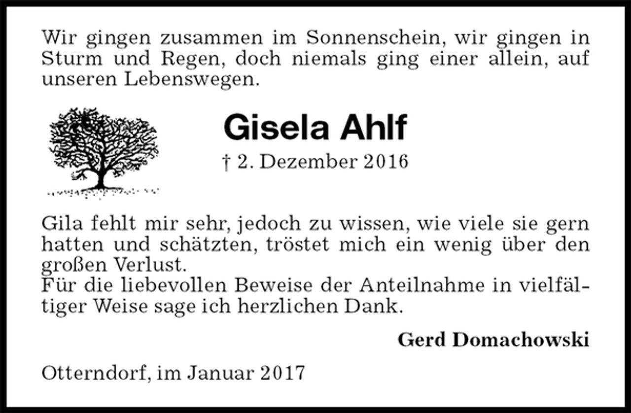 <p>Wir gingen zusammen im Sonnenschein, wir gingen in Sturm und Regen, doch niemals ging einer allein, auf unseren Lebenswegen.<br />Gisela Ahlf<br />† 2. Dezember 2016</p><p>Gila fehlt mir sehr, jedoch zu wissen, wie viele sie gern hatten und schätzten, tröstet mich ein wenig über den großen Verlust.<br />Für die liebevollen Beweise der Anteilnahme in vielfältiger Weise sage ich herzlichen Dank.<br />Gerd Domachowski<br />Otterndorf, im Januar 2017</p>