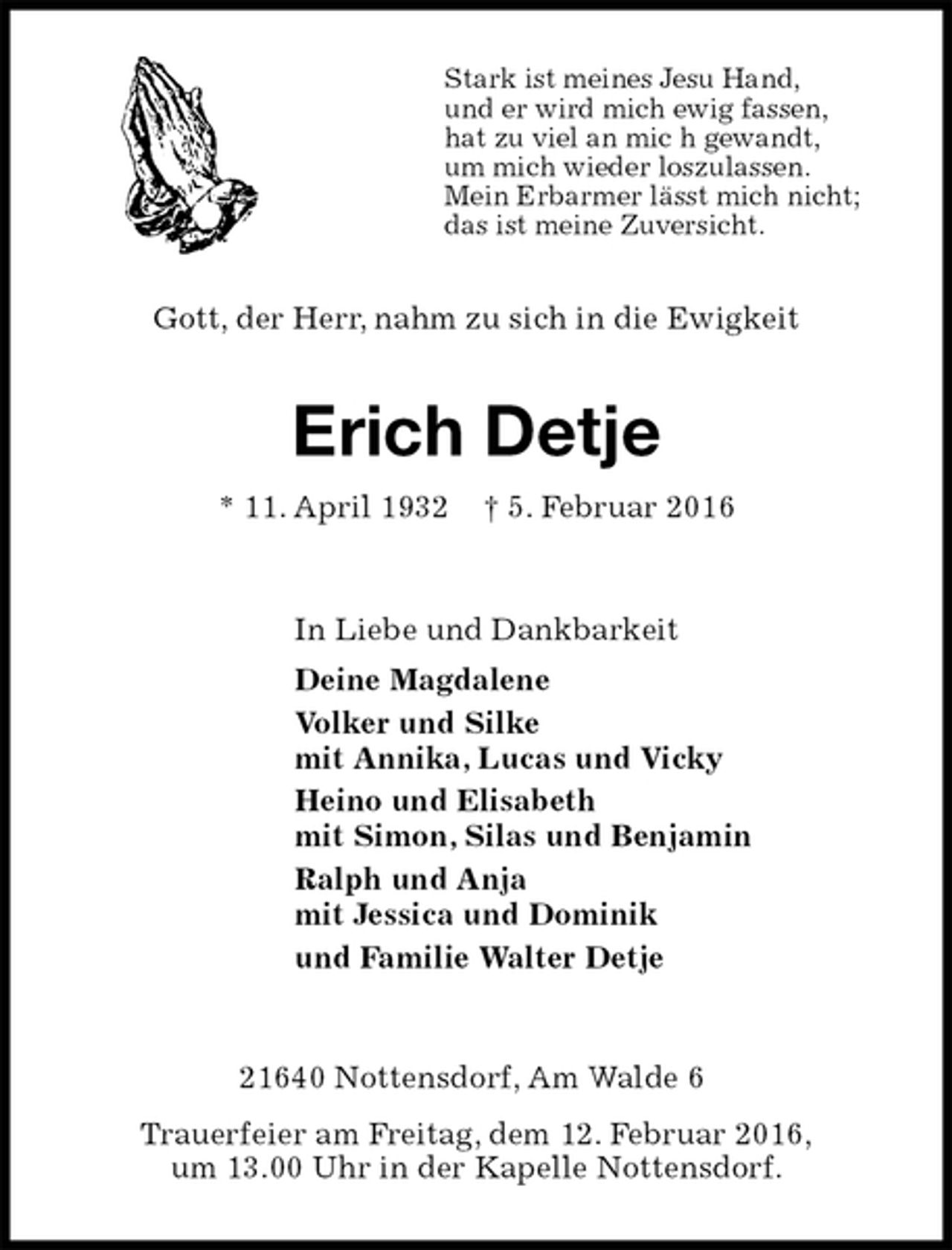 <p>Stark ist meines Jesu Hand,<br />und er wird mich ewig fassen,<br />hat zu viel an mic h gewandt,<br />um mich wieder loszulassen.<br />Mein Erbarmer lässt mich nicht;<br />das ist meine Zuversicht.<br />Gott, der Herr, nahm zu sich in die Ewigkeit<br />Erich Detje<br />* 11. April 1932 † 5. Februar 2016<br />In Liebe und Dankbarkeit<br />Deine Magdalene<br />Volker und Silke<br />mit Annika, Lucas und Vicky<br />Heino und Elisabeth<br />mit Simon, Silas und Benjamin<br />Ralph und Anja<br />mit Jessica und Dominik<br />und Familie Walter Detje<br />21640 Nottensdorf, Am Walde 6<br />Trauerfeier am Freitag, dem 12. Februar 2016,<br />um 13.00 Uhr in der Kapelle Nottensdorf.</p>