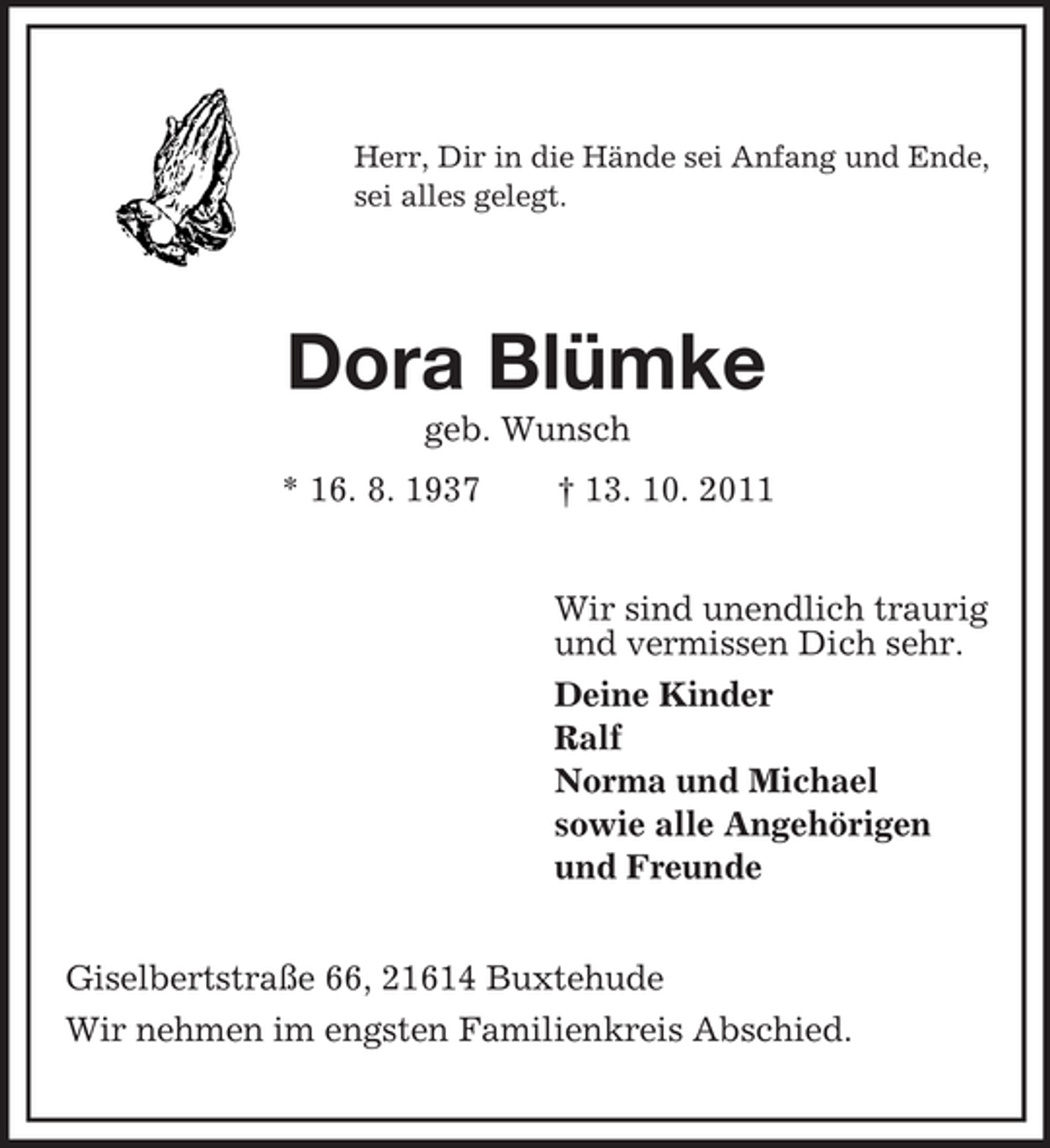 <p>Herr, Dir in die Hände sei Anfang und Ende,<br />sei alles gelegt.</p><p>Dora Blümke<br />geb. Wunsch<br />* 16. 8. 1937</p><p>† 13. 10. 2011</p><p>Wir sind unendlich traurig<br />und vermissen Dich sehr.<br />Deine Kinder<br />Ralf<br />Norma und Michael<br />sowie alle Angehörigen<br />und Freunde<br />Giselbertstraße 66, 21614 Buxtehude<br />Wir nehmen im engsten Familienkreis Abschied.</p>