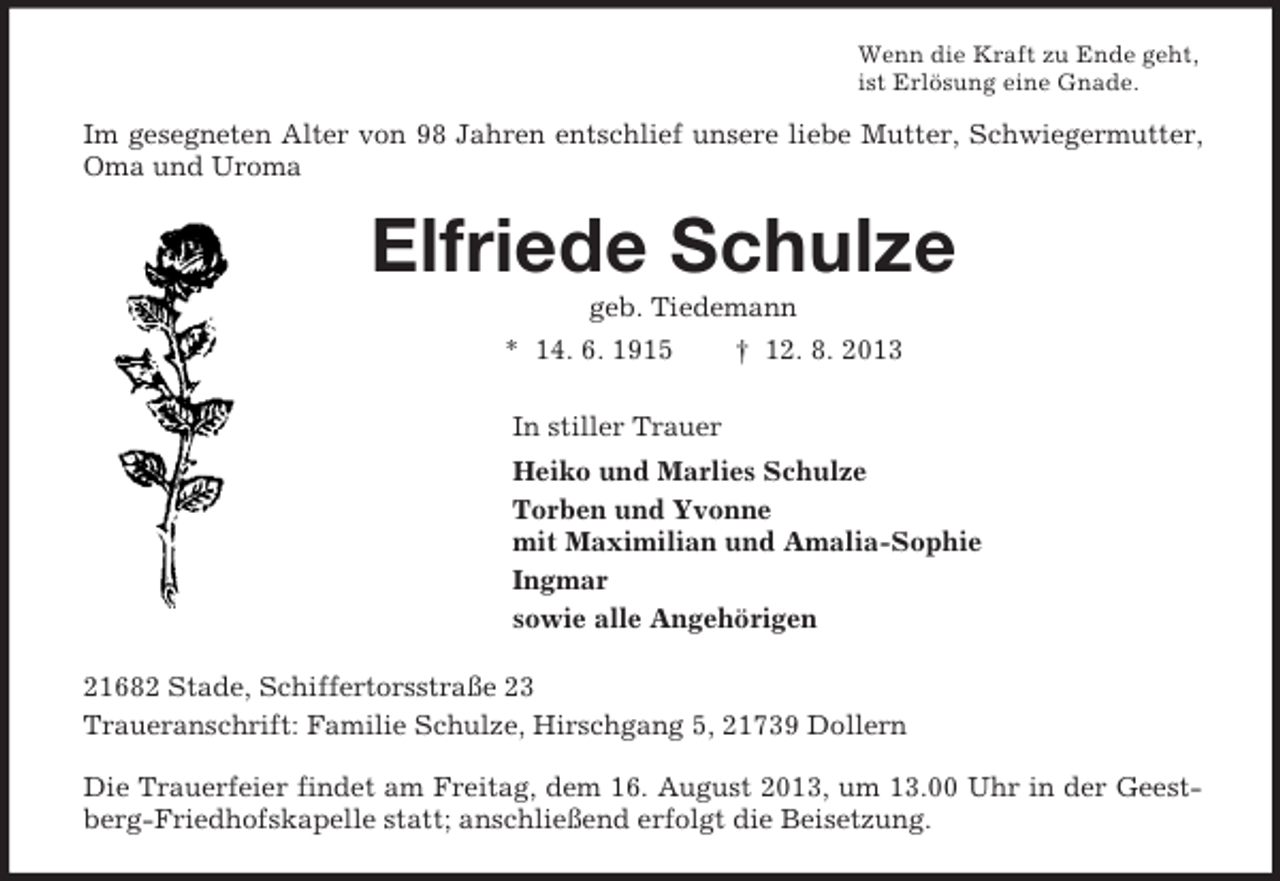 <p>Wenn die Kraft zu Ende geht,<br />ist Erlösung eine Gnade.<br />Im gesegneten Alter von 98 Jahren entschlief unsere liebe Mutter, Schwiegermutter, Oma und Uroma<br />Elfriede Schulze<br />geb. Tiedemann<br />* 14. 6. 1915 † 12. 8. 2013<br />In stiller Trauer<br />Heiko und Marlies Schulze<br />Torben und Yvonne<br />mit Maximilian und Amalia-Sophie<br />Ingmar<br />sowie alle Angehörigen<br />21682 Stade, Schiffertorsstraße 23<br />Traueranschrift: Familie Schulze, Hirschgang 5, 21739 Dollern</p><p>Die Trauerfeier findet am Freitag, dem 16. August 2013, um 13.00 Uhr in der Geestberg-Friedhofskapelle statt; anschließend erfolgt die Beisetzung.</p>