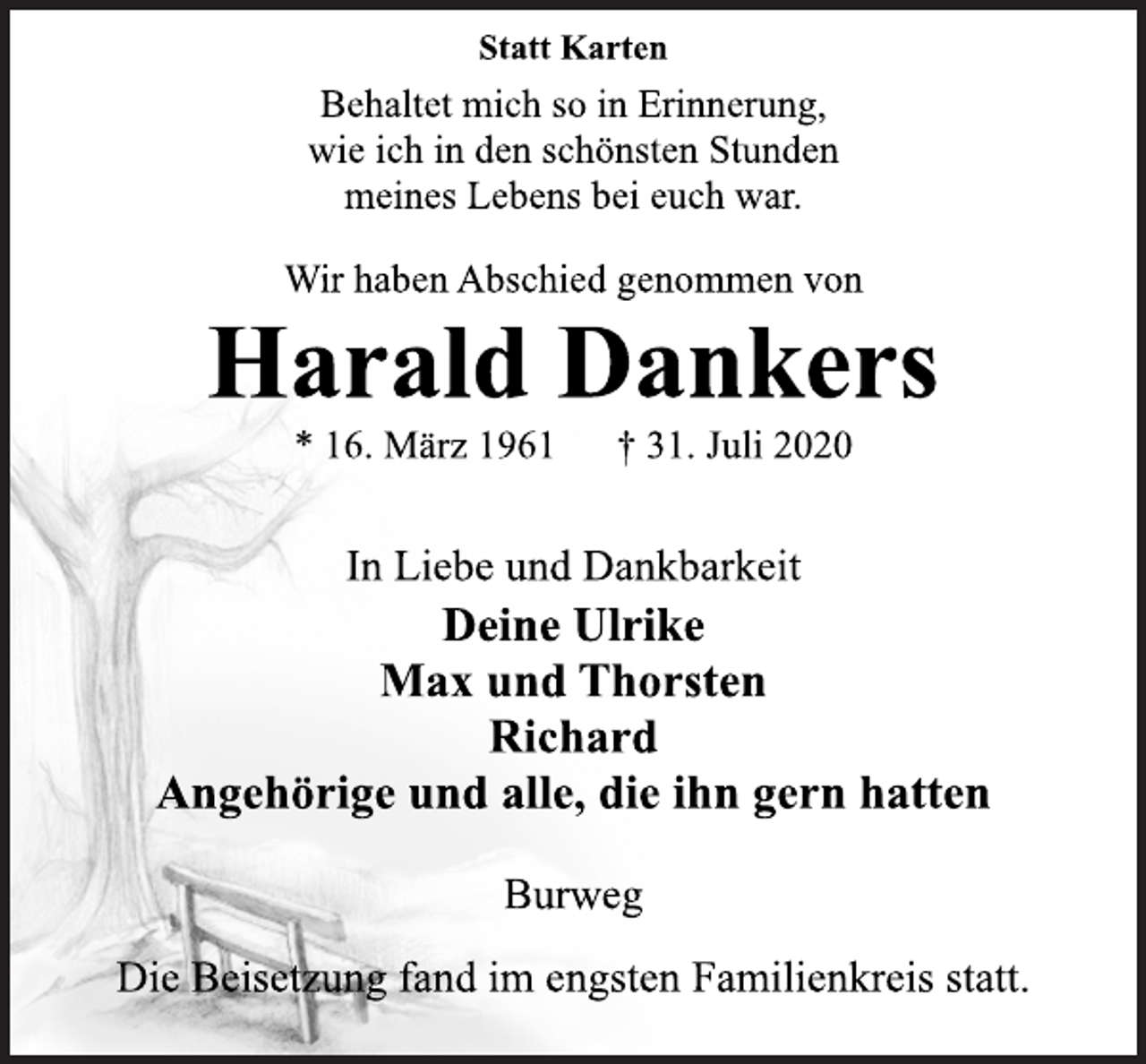 <p>Statt Karten<br />Behaltet mich so in Erinnerung,<br />wie ich in den schönsten Stunden<br />meines Lebens bei euch war.<br />Wir haben Abschied genommen von<br />Harald Dankers<br />* 16. März 1961 † 31. Juli 2020<br />In Liebe und Dankbarkeit<br />Deine Ulrike<br />Max und Thorsten<br />Richard<br />Angehörige und alle, die ihn gern hatten<br />Burweg<br />Die Beisetzung fand im engsten Familienkreis statt.</p>