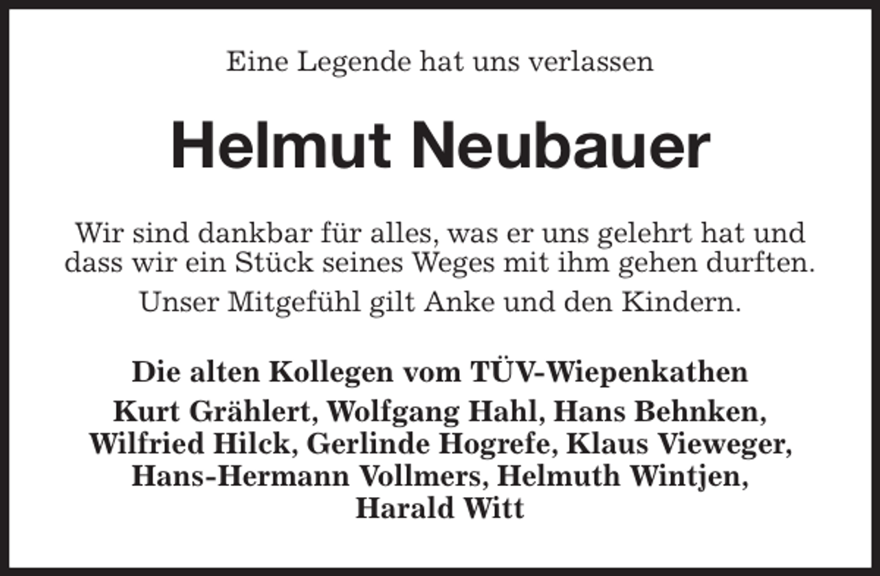 <p>Eine Legende hat uns verlassen<br />Helmut Neubauer<br />Wir sind dankbar für alles, was er uns gelehrt hat und dass wir ein Stück seines Weges mit ihm gehen durften.<br />Unser Mitgefühl gilt Anke und den Kindern.<br />Die alten Kollegen vom TÜV-Wiepenkathen<br />Kurt Grählert, Wolfgang Hahl, Hans Behnken,<br />Wilfried Hilck, Gerlinde Hogrefe, Klaus Vieweger, Hans-Hermann Vollmers, Helmuth Wintjen,<br />Harald Witt</p>