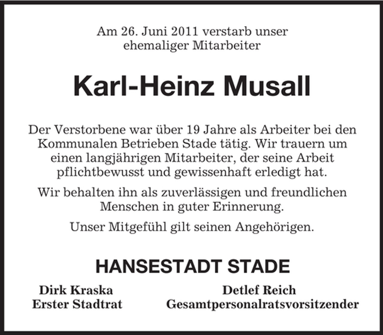 <p>Am 26. Juni 2011 verstarb unser<br />ehemaliger Mitarbeiter<br />Karl-Heinz Musall<br />Der Verstorbene war über 19 Jahre als Arbeiter bei den Kommunalen Betrieben Stade tätig. Wir trauern um<br />einen langjährigen Mitarbeiter, der seine Arbeit<br />pflichtbewusst und gewissenhaft erledigt hat.<br />Wir behalten ihn als zuverlässigen und freundlichen Menschen in guter Erinnerung.<br />Unser Mitgefühl gilt seinen Angehörigen.<br />HANSESTADT STADE<br />Dirk Kraska Detlef Reich<br />Erster Stadtrat Gesamtpersonalratsvorsitzender</p>