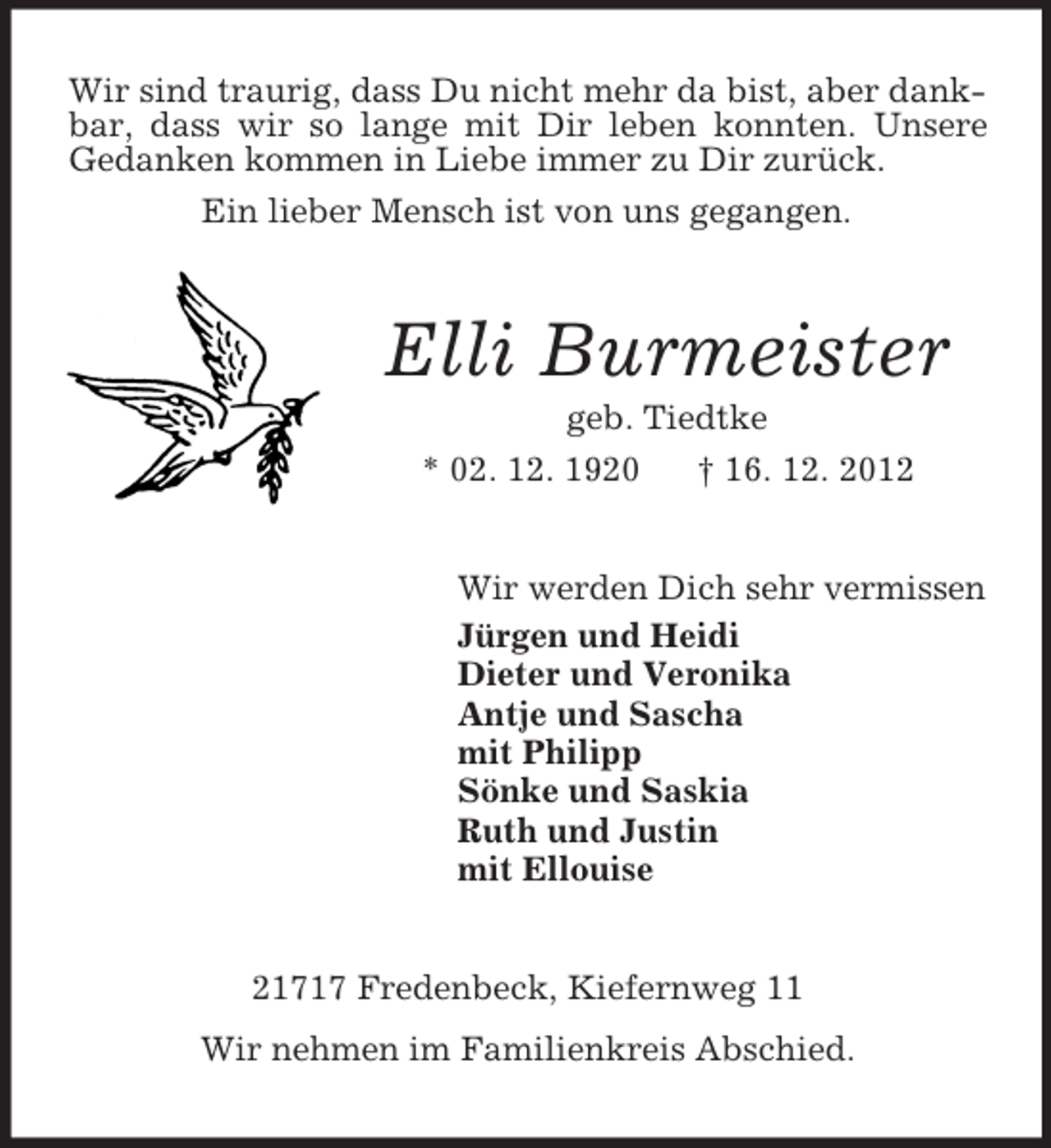 <p>Wir sind traurig, dass Du nicht mehr da bist, aber dankbar, dass wir so lange mit Dir leben konnten. Unsere<br />Gedanken kommen in Liebe immer zu Dir zurück.<br />Ein lieber Mensch ist von uns gegangen.</p><p>Elli Burmeister<br />geb. Tiedtke<br />* 02. 12. 1920<br />† 16. 12. 2012</p><p>Wir werden Dich sehr vermissen<br />Jürgen und Heidi<br />Dieter und Veronika<br />Antje und Sascha<br />mit Philipp<br />Sönke und Saskia<br />Ruth und Justin<br />mit Ellouise</p><p>21717 Fredenbeck, Kiefernweg 11<br />Wir nehmen im Familienkreis Abschied.</p>