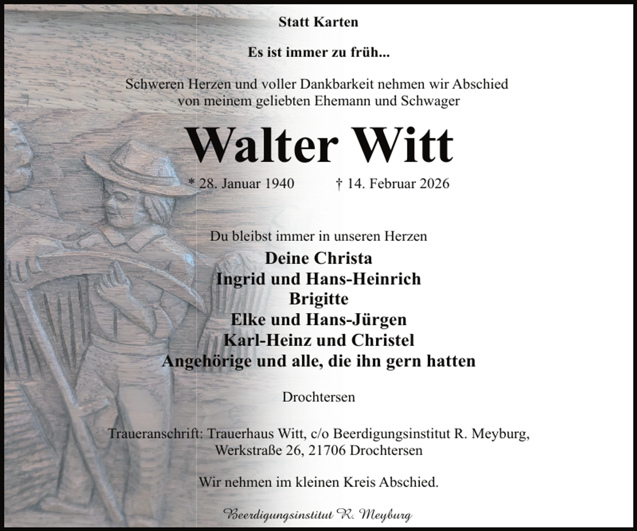 <p>Statt Karten<br />Es ist immer zu früh...<br />Schweren Herzen und voller Dankbarkeit nehmen wir Abschied<br />von meinem geliebten Ehemann und Schwager</p><p>Walter Witt<br />* 28. Januar 1940</p><p>† 14. Februar 2026</p><p>Du bleibst immer in unseren Herzen</p><p>Deine Christa<br />Ingrid und Hans-Heinrich<br />Brigitte<br />Elke und Hans-Jürgen<br />Karl-Heinz und Christel<br />Angehörige und alle, die ihn gern hatten<br />Drochtersen<br />Traueranschrift: Trauerhaus Witt, c/o Beerdigungsinstitut R. Meyburg,<br />Werkstraße 26, 21706 Drochtersen<br />Wir nehmen im kleinen Kreis Abschied.<br />Beerdigungsinstitut R. Meyburg</p>