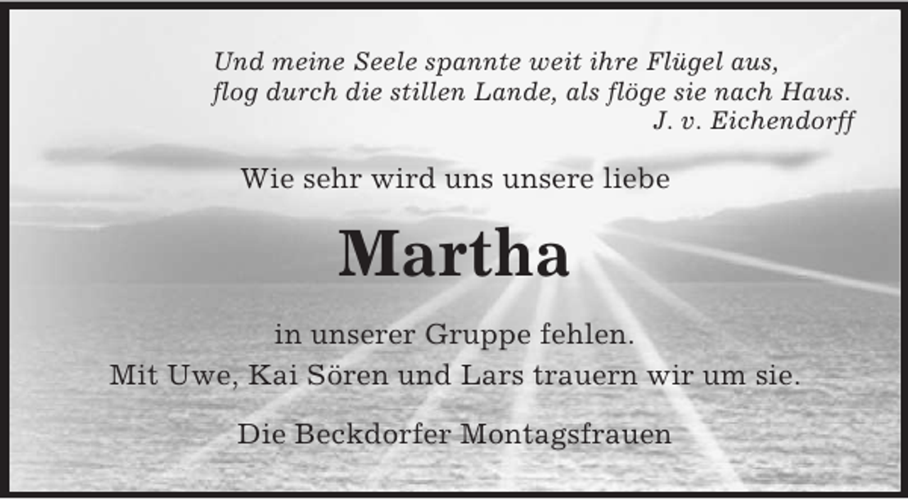 <p>Und meine Seele spannte weit ihre Flügel aus,<br />flog durch die stillen Lande, als flöge sie nach Haus.<br />J. v. Eichendorff<br />Wie sehr wird uns unsere liebe<br />Martha<br />in unserer Gruppe fehlen.<br />Mit Uwe, Kai Sören und Lars trauern wir um sie.<br />Die Beckdorfer Montagsfrauen</p>