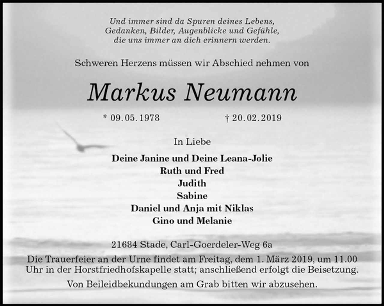 <p>Und immer sind da Spuren deines Lebens,<br />Gedanken, Bilder, Augenblicke und Gefühle,<br />die uns immer an dich erinnern werden.<br />Schweren Herzens müssen wir Abschied nehmen von<br />Markus Neumann<br />* 09. 05. 1978 † 20. 02. 2019<br />In Liebe<br />Deine Janine und Deine Leana-Jolie<br />Ruth und Fred<br />Judith<br />Sabine<br />Daniel und Anja mit Niklas<br />Gino und Melanie<br />21684 Stade, Carl-Goerdeler-Weg 6a<br />Die Trauerfeier an der Urne findet am Freitag, dem 1. März 2019, um 11.00 Uhr in der Horstfriedhofskapelle statt; anschließend erfolgt die Beisetzung.<br />Von Beileidbekundungen am Grab bitten wir abzusehen.</p>