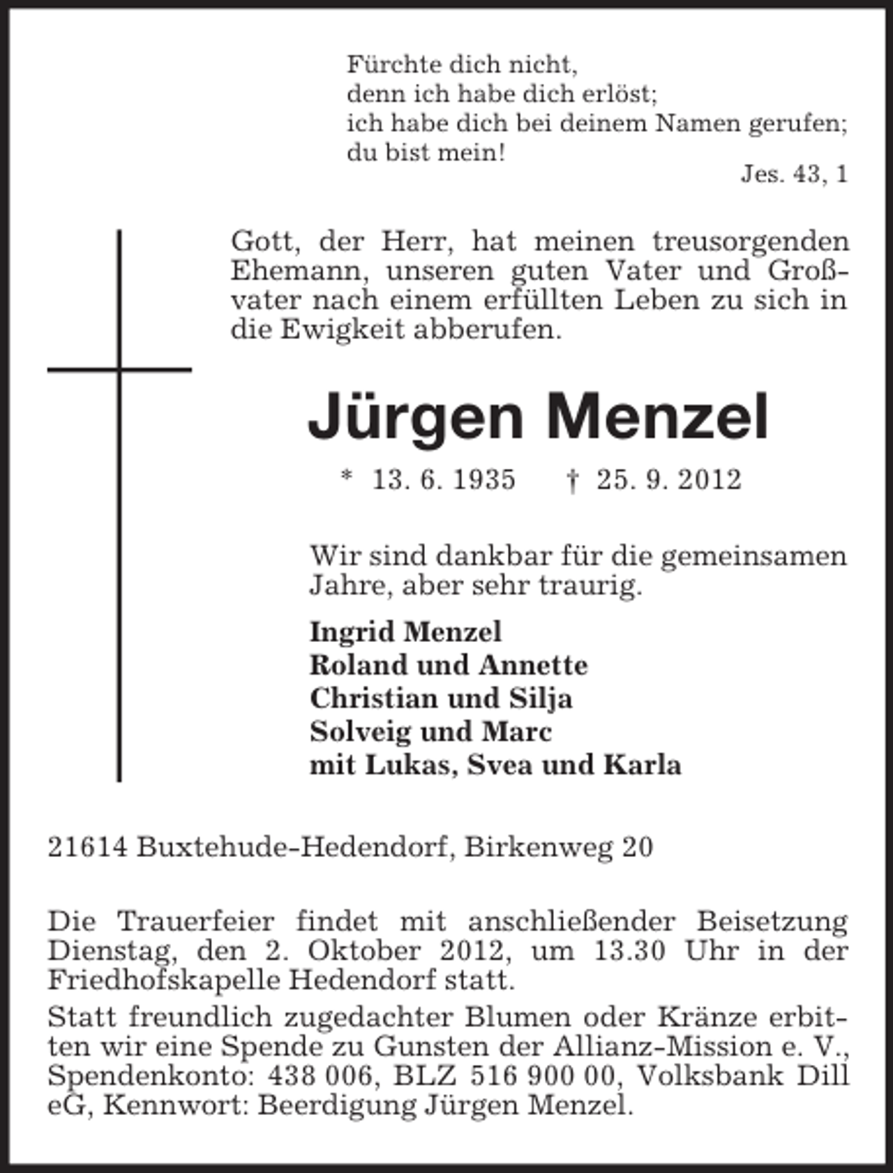 <p>Fürchte dich nicht,<br />denn ich habe dich erlöst;<br />ich habe dich bei deinem Namen gerufen;<br />du bist mein!<br />Jes. 43, 1<br />Gott, der Herr, hat meinen treusorgenden Ehemann, unseren guten Vater und Groß-vater nach einem erfüllten Leben zu sich in die Ewigkeit abberufen.<br />Jürgen Menzel<br />* 13. 6. 1935 † 25. 9. 2012<br />Wir sind dankbar für die gemeinsamen<br />Jahre, aber sehr traurig.<br />Ingrid Menzel<br />Roland und Annette<br />Christian und Silja<br />Solveig und Marc<br />mit Lukas, Svea und Karla<br />21614 Buxtehude-Hedendorf, Birkenweg 20</p><p>Die Trauerfeier findet mit anschließender Beisetzung Dienstag, den 2. Oktober 2012, um 13.30 Uhr in der Friedhofskapelle Hedendorf statt.<br />Statt freundlich zugedachter Blumen oder Kränze erbitten wir eine Spende zu Gunsten der Allianz-Mission e. V., Spendenkonto: 438 006, BLZ 516 900 00, Volksbank Dill eG, Kennwort: Beerdigung Jürgen Menzel.</p>