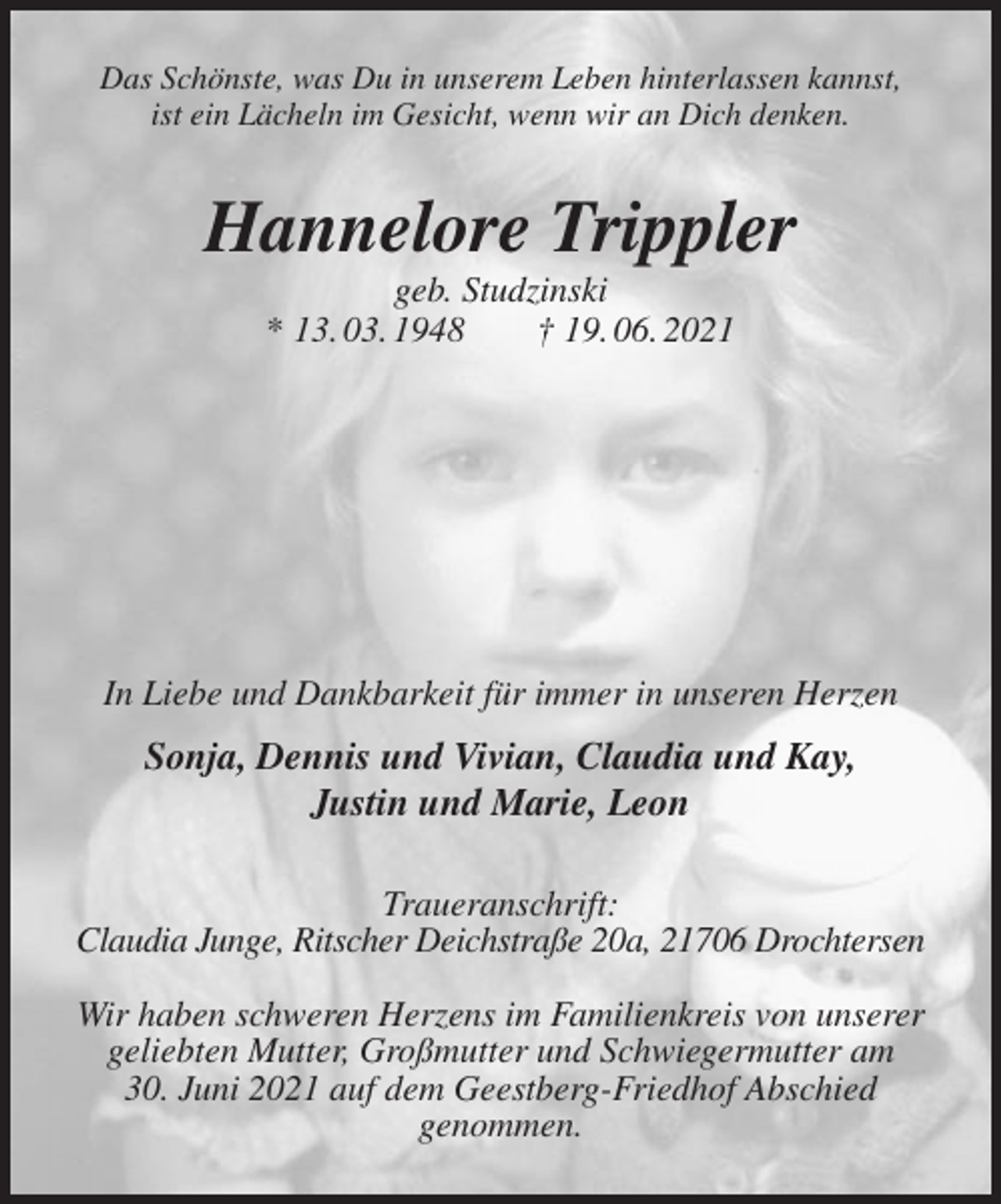 <p>Das Schönste, was Du in unserem Leben hinterlassen kannst,<br />ist ein Lächeln im Gesicht, wenn wir an Dich denken.<br />Hannelore Trippler<br />geb. Studzinski<br />* 13. 03. 1948 † 19. 06. 2021</p>
<p>In Liebe und Dankbarkeit für immer in unseren Herzen<br />Sonja, Dennis und Vivian, Claudia und Kay,<br />Justin und Marie, Leon<br />Traueranschrift:<br />Claudia Junge, Ritscher Deichstraße 20a, 21706 Drochtersen</p>
<p>Wir haben schweren Herzens im Familienkreis von unserer geliebten Mutter, Großmutter und Schwiegermutter am<br />30. Juni 2021 auf dem Geestberg-Friedhof Abschied<br />genommen.</p>