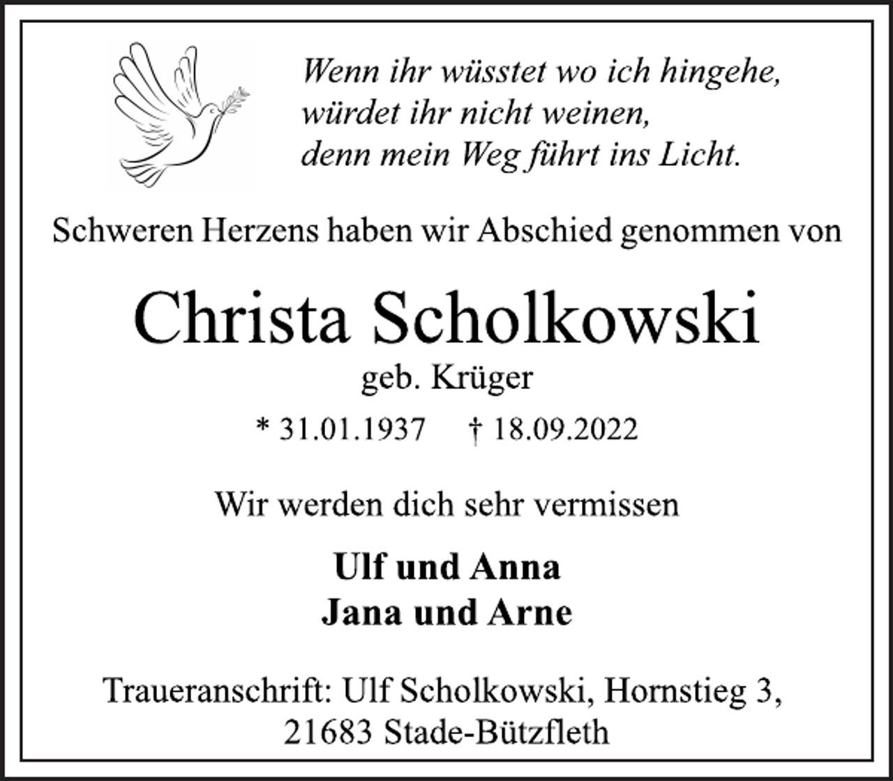 <p>Wenn ihr wüsstet wo ich hingehe,<br />würdet ihr nicht weinen,<br />denn mein Weg führt ins Licht.<br />Schweren Herzens haben wir Abschied genommen von<br />Christa Scholkowski<br />geb. Krüger<br />* 31.01.1937 † 18.09.2022<br />Ulf und Anna<br />Jana und Arne<br />Wir werden dich sehr vermissen<br />Traueranschrift: Ulf Scholkowski, Hornstieg 3,<br />21683 Stade-Bützfleth</p>