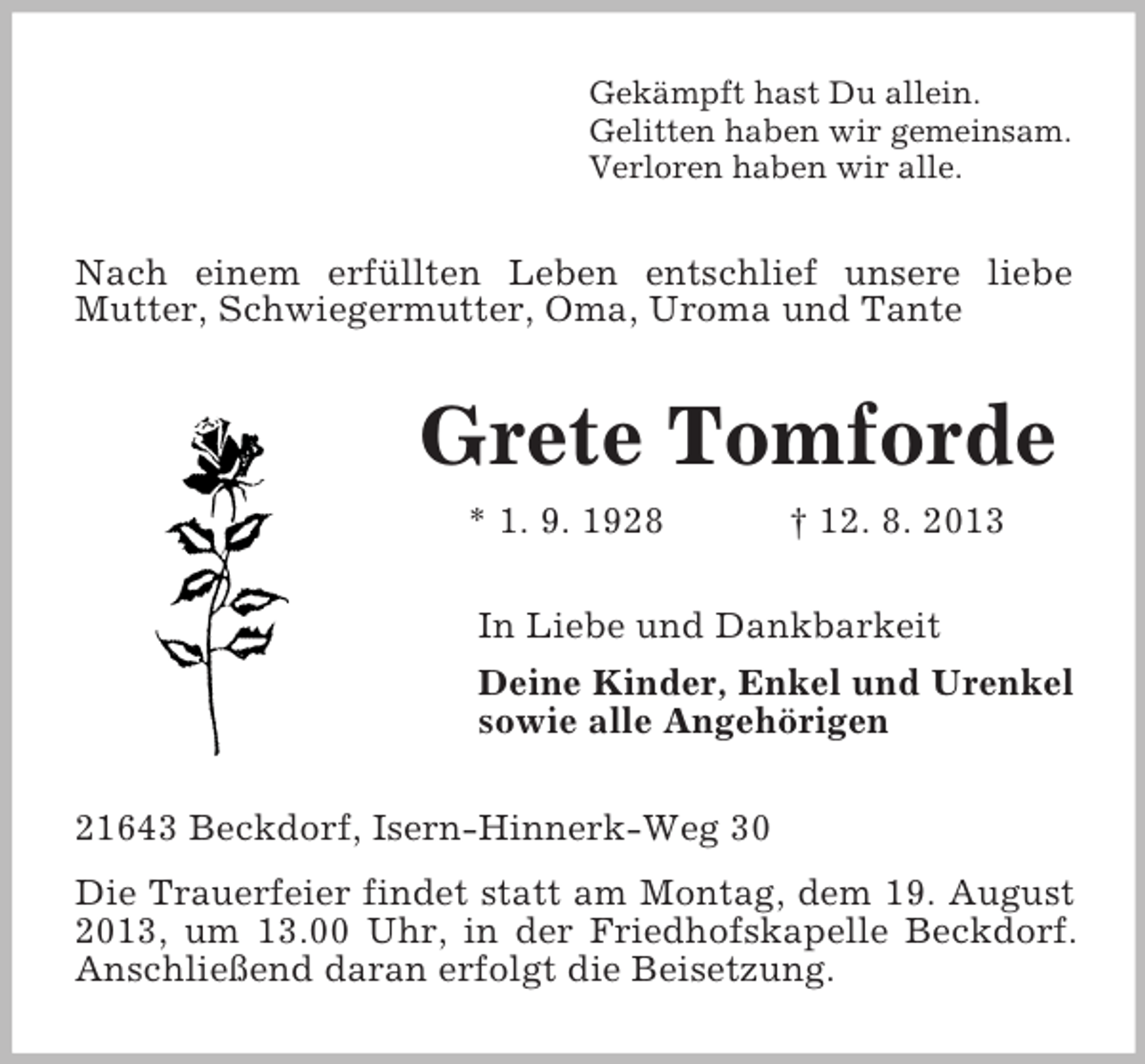 <p>Gekämpft hast Du allein.<br />Gelitten haben wir gemeinsam.<br />Verloren haben wir alle.</p><p>Nach einem erfüllten Leben entschlief unsere liebe<br />Mutter, Schwiegermutter, Oma, Uroma und Tante</p><p>Grete Tomforde<br />* 1. 9. 1928</p><p>† 12. 8. 2013</p><p>In Liebe und Dankbarkeit<br />Deine Kinder, Enkel und Urenkel<br />sowie alle Angehörigen<br />21643 Beckdorf, Isern-Hinnerk-Weg 30<br />Die Trauerfeier findet statt am Montag, dem 19. August<br />2013, um 13.00 Uhr, in der Friedhofskapelle Beckdorf.<br />Anschließend daran erfolgt die Beisetzung.</p>