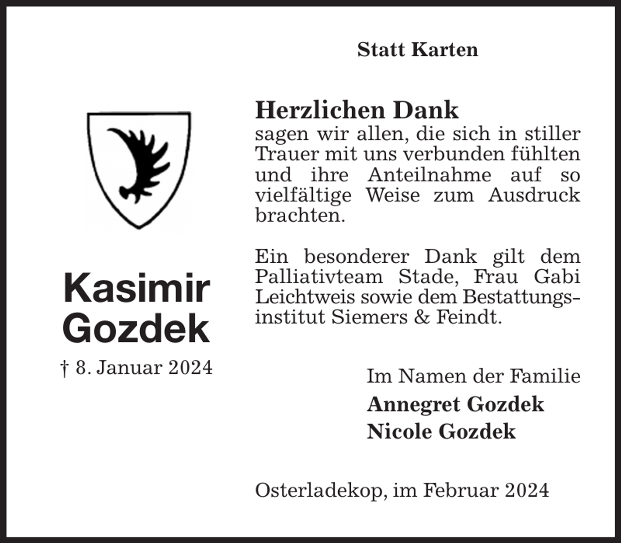 <p>Statt Karten<br />Herzlichen Dank<br />sagen wir allen, die sich in stiller Trauer mit uns verbunden fühlten und ihre Anteilnahme auf so<br />vielfältige Weise zum Ausdruck brachten.</p><p>Ein besonderer Dank gilt dem<br />Palliativteam Stade, Frau Gabi Leichtweis sowie dem Bestattungs-<br />institut Siemers &amp; Feindt.<br />Im Namen der Familie<br />Annegret Gozdek<br />Nicole Gozdek<br />Osterladekop, im Februar 2024<br />Kasimir<br />Gozdek<br />† 8. Januar 2024</p>