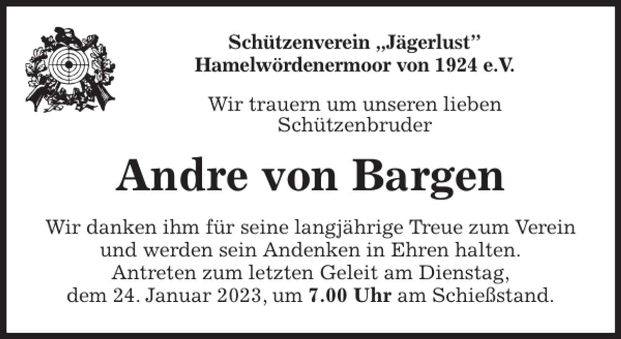 <p>Schützenverein „Jägerlust”<br />Hamelwördenermoor von 1924 e.V.<br />Wir trauern um unseren lieben<br />Schützenbruder<br />Andre von Bargen<br />Wir danken ihm für seine langjährige Treue zum Verein und werden sein Andenken in Ehren halten.<br />Antreten zum letzten Geleit am Dienstag,<br />dem 24. Januar 2023, um 7.00 Uhr am Schießstand.</p>