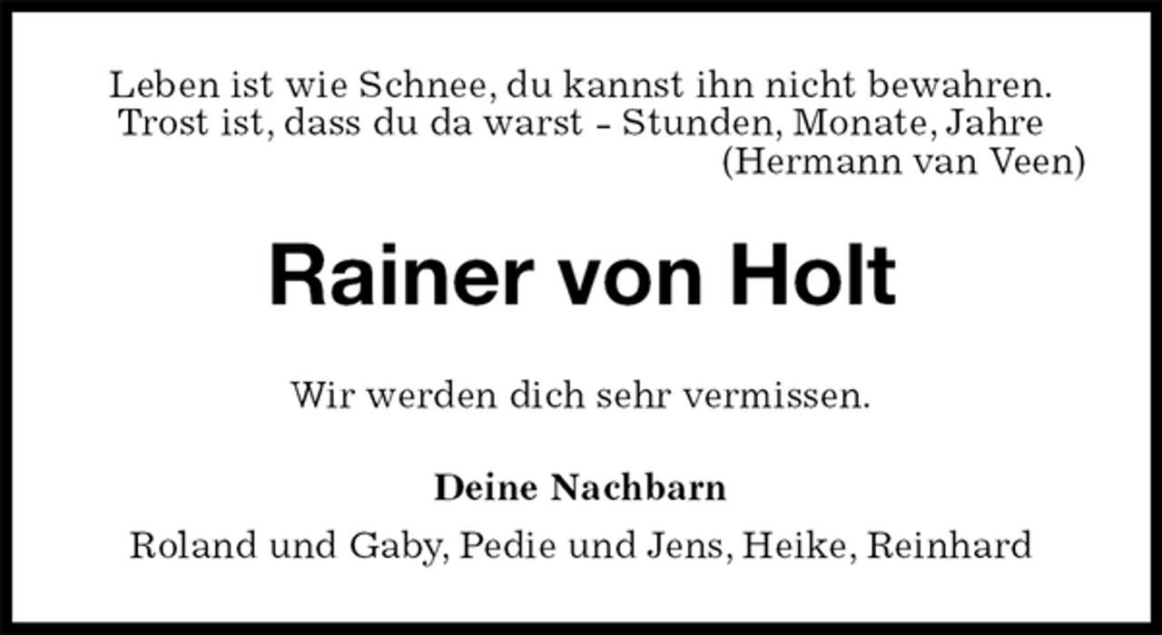 <p>Leben ist wie Schnee, du kannst ihn nicht bewahren.<br />Trost ist, dass du da warst - Stunden, Monate, Jahre<br />(Hermann van Veen)<br />Rainer von Holt<br />Wir werden dich sehr vermissen.<br />Deine Nachbarn<br />Roland und Gaby, Pedie und Jens, Heike, Reinhard</p>