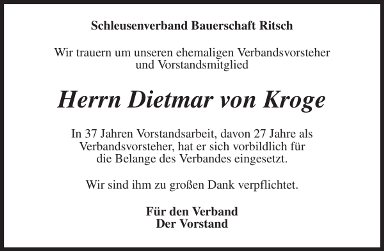 <p>Schleusenverband Bauerschaft Ritsch<br />Wir trauern um unseren ehemaligen Verbandsvorsteher<br />und Vorstandsmitglied<br />Herrn Dietmar von Kroge<br />In 37 Jahren Vorstandsarbeit, davon 27 Jahre als<br />Verbandsvorsteher, hat er sich vorbildlich für<br />die Belange des Verbandes eingesetzt.<br />Wir sind ihm zu großen Dank verpflichtet.<br />Für den Verband<br />Der Vorstand</p>