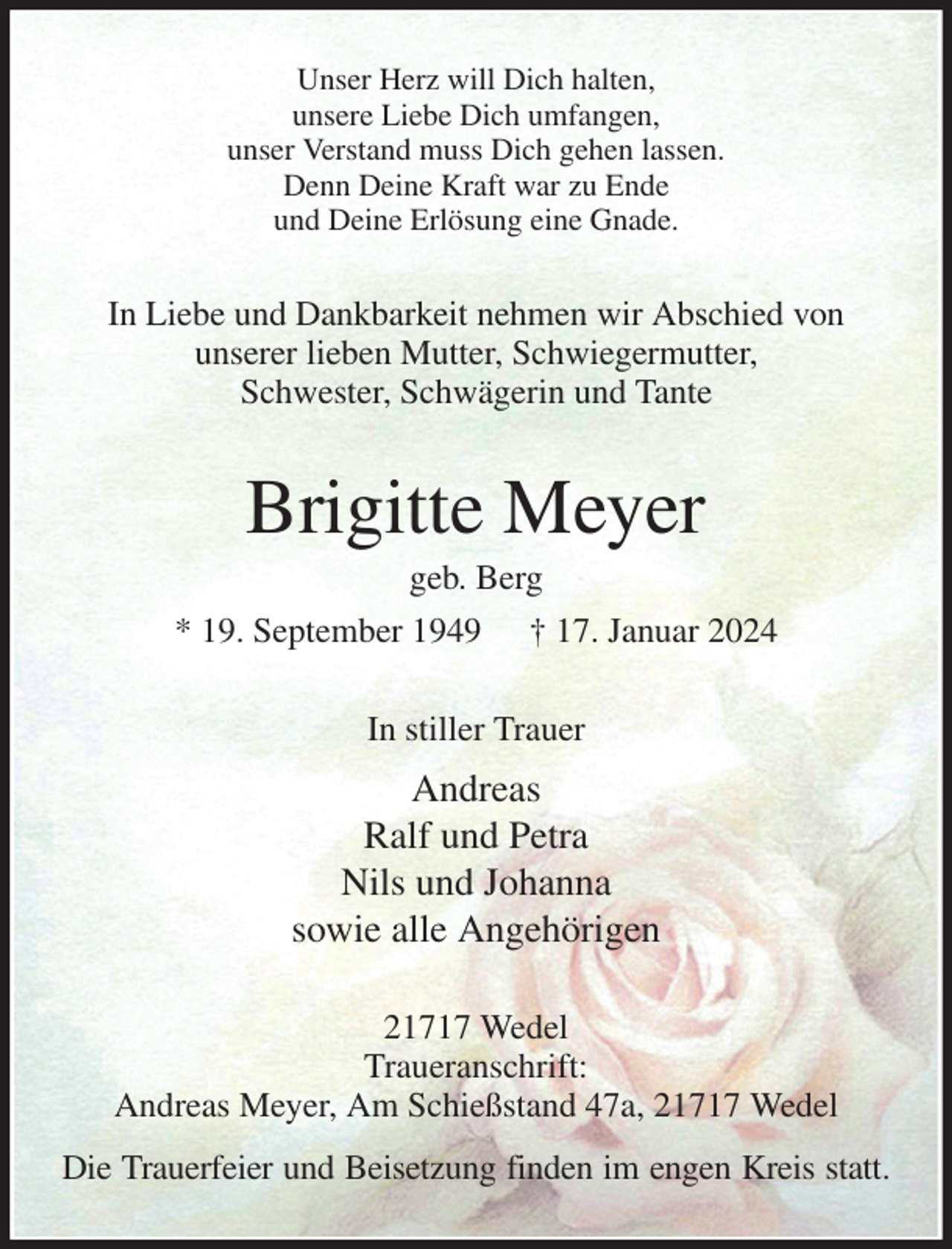 <p>Unser Herz will Dich halten,<br />unsere Liebe Dich umfangen,<br />unser Verstand muss Dich gehen lassen.<br />Denn Deine Kraft war zu Ende<br />und Deine Erlösung eine Gnade.<br />In Liebe und Dankbarkeit nehmen wir Abschied von<br />unserer lieben Mutter, Schwiegermutter,<br />Schwester, Schwägerin und Tante<br />Brigitte Meyer<br />geb. Berg<br />* 19. September 1949 † 17. Januar 2024<br />In stiller Trauer<br />Andreas<br />Ralf und Petra<br />Nils und Johanna<br />sowie alle Angehörigen<br />21717 Wedel<br />Traueranschrift:<br />Andreas Meyer, Am Schießstand 47a, 21717 Wedel<br />Die Trauerfeier und Beisetzung finden im engen Kreis statt.</p>